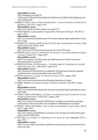 « Enjeux et limites de la vente de médicaments sur Internet » Cazamea & Marcille, 2014
82
Disponibilité et accès :
http://itekpharma.com/pdf/CP-
%20Conseils%20pour%20une%20bonne%20utilisation%20de%20la%20pharmacie%
20en%20ligne.pdf
 BRIQUET Denis, Vente en ligne de médicaments : un nouveau business model pour la
pharmacie, Juin 2013, 3 pages, 2014
Disponibilité et accès :
http://www.lafnim.com/fnim-rendez-vous.asp?id=27
 COLIN Fabienne, La para prend le virage du Net, Pharmacien Manager, Mai 2014, 2
pages, 2014,
Disponibilité et accès :
http://www.lemoniteurdespharmacies.fr/ressources/upload/imgnewspha/depot/evenem
ent-137.pdf
 GOMBA LT Vincent et REIF Xavier, En 2012, plus d’une personne sur deux a déjà
acheté sur Internet, INSEE, 2014
Disponibilité et accès :
http://www.insee.fr/fr/themes/document.asp?ref_id=ip1453#inter2
 GRIGON Laurie, Ventes de médicaments sur Internet : un marché allemand en pleine
croissance, Juillet 2013, 1 page, 2014
Disponibilité et accès :
http://www.staminic.com/blog/ventes-de-medicaments-sur-internet-un-marche-
allemand-en-pleine-croissance
 HARMANT Olivier, 1001Pharmacies : « Autrefois inquiets, les pharmaciens viennent
aujourd’hui nous voir », Mars 2014, 1 page, 2014
Disponibilité et accès :
http://frenchweb.fr/frenchweb-tour-montpellier-1001pharmacies-autrefois-inquiets-
les-pharmaciens-viennent-aujourdhui-nous-voir/146203
 IRACM, Pharmacies en ligne : la situation en France, 2013, 3 pages, 2014
Disponibilité et accès :
http://www.iracm.com/observatoire-thematique/pharmacie-en-ligne/
 LORIOL Myriam, Les Français ont peur, Pharmacien Manager, Juin 2014, 1 page,
2014,
Disponibilité et accès :
http://www.lemoniteurdespharmacies.fr/ressources/upload/imgnewspha/depot/evenem
ent138.pdf
 O’NEILL Cédric, SAFI Sabine, La France va-t-elle perdre (aussi) le match de la vente
en ligne de médicaments, Juillet 2014, 2 pages, 2014
Disponibilité et accès :
http://www.itrnews.com/articles/149564/france-va-perdre-aussi-match-vente-ligne-
medicaments-cedric-neill-sabine-safi-cofondateurs-1001pharmacies-com.html
 O’NEILL Cédric, SAFI Sabine, Vente en ligne de médicaments: quels enjeux, Janvier
2014, 1 page, 2014
Disponibilité et accès :
http://www.jolpress.com/pharmacie-economie-vente-en-ligne-de-medicaments-quels-
enjeux-article-816460.html
 TNS Sofres, Les Français, le médicament et les enjeux de santé, Septembre 2013, 1
page, 2014
Disponibilité et accès :
http://www.tns-sofres.com/etudes-et-points-de-vue/les-francais-le-medicament-et-les-
enjeux-de-sante
 