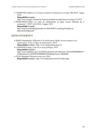« Enjeux et limites de la vente de médicaments sur Internet » Cazamea & Marcille, 2014
83
 VEDRENNE Gabriel, Les Français boudent les pharmacies en ligne, Mai 2014, 1 page,
2014
Disponibilité et accès :
http://www.europe1.fr/sante/les-francais-boudent-les-pharmacies-en-ligne-2119275
 WNPCONSULTING, La vente de médicaments en ligne, nouvel eldorado du e-
commerce ?, WNP, Avril 2014, 2 pages, 2014
Disponibilité et accès :
http://wnp.fr/consulting/pointsdevue/1404-WNP-Consulting-Pointdevue-
pharmacieenligne.pdf
SITES INTERNET
 BARA Emmanuelle, Définition d’un médicament, Règles de prescription et de
dispensation, Vente en ligne de médicaments, 2014
Disponibilité et accès : http://www.medicaments.gouv.fr
 LASVIGNES Serge, Code de la santé publique, 2014
Disponibilité et accès :
http://www.legifrance.gouv.fr/affichCodeArticle.do?idArticle=LEGIARTI000006915
203&cidTexte=LEGITEXT000006072665&dateTexte=20040808
 VEAU Bertrand, Pharmacieveau.com, 2014
Disponibilité et accès : http://www.pharmacieveau.fr/fr/index.php
 