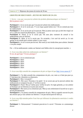 « Enjeux et limites de la vente de médicaments sur Internet » Cazamea & Marcille, 2014
ii
Annexe n° 2 : Réponses des jeunes de moins de 20 ans.
GROUPES DE DISCUSSION : JEUNES DE MOINS DE 20 ANS
1- Saviez –vous que vous pouviez acheter des produits pharmaceutiques sur Internet ?
Qu’en pensez-vous ?
Participant 1 : Je ne savais pas que l’on pouvait acheter des médicaments.
Participant 2 : Je ne le savais pas. Y’a un risque quand même non ? On ne connait pas tous
les médicaments.
Participant 3 : Je ne savais pas qu’on pouvait. Mais je pense aussi que ça doit être risqué car
il n’y a plus de conseil du pharmacien... Ça fait peur.
Participant 4 : Pareil, je ne le savais pas. On aura plus vraiment de conseil si les
médicaments sont sur Internet.
Participant 5 : Idem, je ne le savais pas. En revanche, c’est cool de savoir ça. Je suis
quelqu’un de timide pour certains achats si vous voyez.
Participant 6 : Je ne le savais pas du tout. Moi aussi je suis timide donc pour acheter, Internet
c’est plus simple.
Fin : « Si les médicaments vendus sur Internet sont fiables alors le concept peut marcher. »
2- Avez-vous déjà acheté des médicaments sur Internet ?
Si oui, de quel type ? Si non, pourquoi ?
Participant 1 : Je ne connaissais pas
Participant 2 : Idem
Participant 3 : Idem
Participant 4 : Idem
Participant 5 : Idem
Participant 6 : Idem
3- Avez-vous déjà consulté des comparateurs de prix en ligne tel que http://www.unooc.fr/ ?
Participant 1 : J’ai déjà consulté des comparateurs de prix, oui, mais ce n’était pas pour ça.
C’était pour des vêtements ou chaussures.
Participant 2 : Moi c’est pareil !
Participant 3 : Moi aussi. Personne n’en parle ! Je ne savais pas qu’on pouvait acheter des
médicaments et comparer les prix. C’est bon à savoir.
Participant 4 : Pareil. Moi je l’utilise pour vérifier les prix. En règle générale, je vais acheter
en boutique car sur Internet je ne peux pas essayer.
Participant 5 : Moi aussi je ne connaissais pas. Mais je suis entièrement d’accord sur ce qui a
été dit précédemment.
Participant 6 : J’ai jamais consulté de comparateurs de prix. Mais je regarde souvent les prix
des articles que je veux acheter sur Internet. C’est pas mal de pouvoir faire ça.
4- Avez-vous déjà entendu parler d’une liste qui référencie les pharmacies autorisées à vendre
sur Internet ?
Participant 1 : Sérieusement ? Comment pouvait-on le savoir ? Personne ne communique
dessus.
 