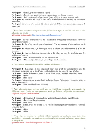 « Enjeux et limites de la vente de médicaments sur Internet » Cazamea & Marcille, 2014
iii
Participant 2 : Jamais, personne ne m’en a parlé
Participant 3 : Pareil, c’est quand même surprenant de ne pas être au courant.
Participant 4 : Oui, c’est quand même étrange. Mon médecin ne m’en a jamais parlé.
Participant 5 : Sûrement par ce qu’il a du trafic de médicaments et comme sur Internet on
trouve tout…
Participant 6 : Moi je n’ai jamais été mis au courant. Même mes parents je pense, ne le
savent pas.
5- Nous allons vous faire naviguer sur une pharmacie en ligne, à vous de nous dire si vous
achèteriez sur ce site.
Adresse de la pharmacie : http://www.pharmaciedubonnet.com/
Participant 1 : Non il est moche ! Y’a pas l’information principale et le numéro de téléphone
est écrit bizarrement.
Participant 2 : Ce n’est pas du tout dynamique ! Y’a un manque d’informations sur la
pharmacie
Participant 3 : Pas du tout. Ça donne pas envie d’acheter des médicaments. Il n’est pas
rassurant.
Participant 4 : Non, ça fait trop « commercial ». En plus, y’a que des produits pour des
problèmes d’érection
Participant 5 : Moi j’achèterais car il y a des certifications
Participant 6 : Moi aussi j’achèterais, il y a les logos des laboratoires.
6- Quel élément serait décisif dans votre choix du site Internet ?
Participant 1 : L’élément le plus important pour moi, c’est les commentaires que les
internautes laisseraient sur le site. J’irais voir la notation du site aussi. Si c’est affiché.
Participant 2 : Délai de livraison, sinon ça sert à rien si on ne l’a pas en un ou deux jours.
Participant 3 : Pareil
Participant 4 : Moi aussi
Participant 5 : Je pense que je regarderais les labels. Quand j’achète des vêtements, je fais ça
donc je ferais pareil.
Participant 6 : Moi aussi le délai de livraison
7- Votre pharmacie vous informe qu’il vous est possible de commander vos produits par
différents canaux (vente par correspondance, vente par Internet, préparation de commande).
Lequel ou lesquels choisissez-vous ?
Participant 1 : Préparation de commande ou vente par Internet, l’autre c’est dépassé.
Participant 2 : Pareil pour la même raison
Participant 3 : Moi aussi
Participant 4 : Idem. Mais par contre, si j’ai besoin d’acheter par correspondance, j’aimerais
pouvoir le faire.
Participant 5 : Idem
Participant 6 : Idem
8- Vous êtes en situation de mobilité réduite (maladie ou handicap), vous avez deux
possibilités : commander vos médicaments en ligne (livraison rapide ou longue) ou appeler un
de vos proches.
Que faites-vous ? Pouvez-vous justifier vos choix ?
 