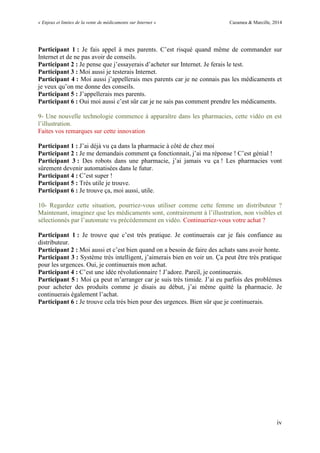 « Enjeux et limites de la vente de médicaments sur Internet » Cazamea & Marcille, 2014
iv
Participant 1 : Je fais appel à mes parents. C’est risqué quand même de commander sur
Internet et de ne pas avoir de conseils.
Participant 2 : Je pense que j’essayerais d’acheter sur Internet. Je ferais le test.
Participant 3 : Moi aussi je testerais Internet.
Participant 4 : Moi aussi j’appellerais mes parents car je ne connais pas les médicaments et
je veux qu’on me donne des conseils.
Participant 5 : J’appellerais mes parents.
Participant 6 : Oui moi aussi c’est sûr car je ne sais pas comment prendre les médicaments.
9- Une nouvelle technologie commence à apparaître dans les pharmacies, cette vidéo en est
l’illustration.
Faites vos remarques sur cette innovation
Participant 1 : J’ai déjà vu ça dans la pharmacie à côté de chez moi
Participant 2 : Je me demandais comment ça fonctionnait, j’ai ma réponse ! C’est génial !
Participant 3 : Des robots dans une pharmacie, j’ai jamais vu ça ! Les pharmacies vont
sûrement devenir automatisées dans le futur.
Participant 4 : C’est super !
Participant 5 : Très utile je trouve.
Participant 6 : Je trouve ça, moi aussi, utile.
10- Regardez cette situation, pourriez-vous utiliser comme cette femme un distributeur ?
Maintenant, imaginez que les médicaments sont, contrairement à l’illustration, non visibles et
sélectionnés par l’automate vu précédemment en vidéo. Continueriez-vous votre achat ?
Participant 1 : Je trouve que c’est très pratique. Je continuerais car je fais confiance au
distributeur.
Participant 2 : Moi aussi et c’est bien quand on a besoin de faire des achats sans avoir honte.
Participant 3 : Système très intelligent, j’aimerais bien en voir un. Ça peut être très pratique
pour les urgences. Oui, je continuerais mon achat.
Participant 4 : C’est une idée révolutionnaire ! J’adore. Pareil, je continuerais.
Participant 5 : Moi ça peut m’arranger car je suis très timide. J’ai eu parfois des problèmes
pour acheter des produits comme je disais au début, j’ai même quitté la pharmacie. Je
continuerais également l’achat.
Participant 6 : Je trouve cela très bien pour des urgences. Bien sûr que je continuerais.
 