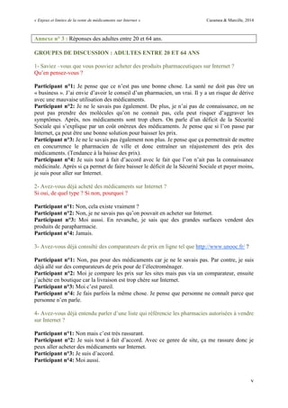 « Enjeux et limites de la vente de médicaments sur Internet » Cazamea & Marcille, 2014
v
Annexe n° 3 : Réponses des adultes entre 20 et 64 ans.
GROUPES DE DISCUSSION : ADULTES ENTRE 20 ET 64 ANS
1- Saviez –vous que vous pouviez acheter des produits pharmaceutiques sur Internet ?
Qu’en pensez-vous ?
Participant n°1: Je pense que ce n’est pas une bonne chose. La santé ne doit pas être un
« business ». J’ai envie d’avoir le conseil d’un pharmacien, un vrai. Il y a un risque de dérive
avec une mauvaise utilisation des médicaments.
Participant n°2: Je ne le savais pas également. De plus, je n’ai pas de connaissance, on ne
peut pas prendre des molécules qu’on ne connait pas, cela peut risquer d’aggraver les
symptômes. Après, nos médicaments sont trop chers. On parle d’un déficit de la Sécurité
Sociale qui s’explique par un coût onéreux des médicaments. Je pense que si l’on passe par
Internet, ça peut être une bonne solution pour baisser les prix.
Participant n°3: Je ne le savais pas également non plus. Je pense que ça permettrait de mettre
en concurrence le pharmacien de ville et donc entraîner un réajustement des prix des
médicaments. (Tendance à la baisse des prix).
Participant n°4: Je suis tout à fait d’accord avec le fait que l’on n’ait pas la connaissance
médicinale. Après si ça permet de faire baisser le déficit de la Sécurité Sociale et payer moins,
je suis pour aller sur Internet.
2- Avez-vous déjà acheté des médicaments sur Internet ?
Si oui, de quel type ? Si non, pourquoi ?
Participant n°1: Non, cela existe vraiment ?
Participant n°2: Non, je ne savais pas qu’on pouvait en acheter sur Internet.
Participant n°3: Moi aussi. En revanche, je sais que des grandes surfaces vendent des
produits de parapharmacie.
Participant n°4: Jamais.
3- Avez-vous déjà consulté des comparateurs de prix en ligne tel que http://www.unooc.fr/ ?
Participant n°1: Non, pas pour des médicaments car je ne le savais pas. Par contre, je suis
déjà allé sur des comparateurs de prix pour de l’électroménager.
Participant n°2: Moi je compare les prix sur les sites mais pas via un comparateur, ensuite
j’achète en boutique car la livraison est trop chère sur Internet.
Participant n°3: Moi c’est pareil.
Participant n°4: Je fais parfois la même chose. Je pense que personne ne connaît parce que
personne n’en parle.
4- Avez-vous déjà entendu parler d’une liste qui référencie les pharmacies autorisées à vendre
sur Internet ?
Participant n°1: Non mais c’est très rassurant.
Participant n°2: Je suis tout à fait d’accord. Avec ce genre de site, ça me rassure donc je
peux aller acheter des médicaments sur Internet.
Participant n°3: Je suis d’accord.
Participant n°4: Moi aussi.
 
