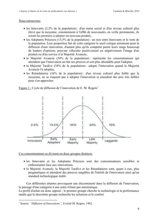 « Enjeux et limites de la vente de médicaments sur Internet » Cazamea & Marcille, 2014
9
Nous retrouvons:
 les Innovants (2,5% de la population) : d'un statut social et d'un niveau culturel plus
élevé que la moyenne, constamment à l'affût de nouveautés, en veille permanente, ils
seront les premiers à adopter un nouveau produit,
 les Adoptants Précoces (13,5% de la population) : un mix entre Innovants et le reste de
la population. Leur proportion fait de cette catégorie le seuil critique minimum pour la
diffusion d'une innovation, d'autant plus qu'ils comptent parmi leurs rangs beaucoup
de leaders d'opinion, pouvant véhiculer positivement ou négativement l'image d'un
produit ou d'un service à la Majorité Avancée,
 la Majorité Avancée (34% de la population) : représente les consommateurs qui
attendent que l'innovation ait fait ses preuves et soit plus abordable pour l'adopter,
 la Majorité Tardive (34% de la population) : adopte l'innovation quand la Majorité
Avancée l'a adoptée,
 les Retardataires (16% de la population) : d'un niveau culturel plus faible que la
moyenne, ne se risquent pas à adopter l'innovation et attendent des prix très faibles
pour s'en approcher.
Figure 1 : Cycle de diffusion de l’innovation de E. M. Rogers1
Ces consommateurs se divisent en deux groupes distincts:
 les Innovants et les Adoptants Précoces sont des consommateurs sensibles et
enthousiastes face aux innovations,
 la Majorité Avancée, la Majorité Tardive et les Retardataires sont, quant à eux, plus
pragmatiques et attendent des preuves tangibles de l'intérêt de l'innovation ainsi qu'un
standard technologique établi.
Ces différentes attentes provoquent une discontinuité dans la diffusion de l'innovation,
le passage d'une catégorie à une autre n'étant pas automatique.
Le profil d'achat est donc opposé : le premier groupe cherche la technologie et la performance
tandis que le deuxième groupe recherche les solutions et le confort.
1
Source: “Diffusion of Innovations”, Everett M. Rogers, 1962.
 