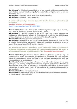 « Enjeux et limites de la vente de médicaments sur Internet » Cazamea & Marcille, 2014
vii
Participant n°2: Si la livraison est réalisée en un jour et que le médicament est disponible
alors j’irai sur Internet. Toutefois, si quelqu’un peut m’aider, je l’appelle car je ne suis pas
habitué non plus.
Participant n°3: Achat sur Internet. Pour garder mon indépendance.
Participant n°4: Moi aussi j’achète sur Internet.
9- Une nouvelle technologie commence à apparaître dans les pharmacies, cette vidéo en est
l’illustration.
Faites vos remarques sur cette innovation
https://www.youtube.com/watch?v=9Oi0xb7F09g
Participant n°1: Bonne idée ! Après pour la création d’emploi ce n’est pas top. En revanche,
il y a moins de possibilité d’avoir des erreurs qu’avec l’humain.
Participant n°2: C’est cool. Toutefois, il faut vérifier s’il n’y pas d’erreur. Il faut que les
médicaments soient bien ceux indiqués sur l’ordonnance. Je ne suis pas pour à 100% de ce
système. On est dans un système où on robotise tout. Ça détruit des emplois.
Participant n°3: Je pense également la même chose
Participant n°4: Le robot, c’est bien car il y a une vérification derrière avec la caisse. Si c’est
la vente par Internet, ce n’est pas bien car il n’y a peu de vérification. Je pense donc qu’il peut
y avoir des erreurs avec un robot. Il faut faire attention.
10- Regardez cette situation, pourriez-vous utiliser comme cette femme un distributeur ?
Maintenant, imaginez que les médicaments sont, contrairement à l’illustration, non visibles et
sélectionnés par l’automate vu précédemment en vidéo. Continueriez-vous votre achat ?
Participant n°1: Oui, je continuerais. Je trouve ça bien si la pharmacie est fermée. S’il y a la
queue et que le produit est disponible, je le prendrais au distributeur. S’il n’y a pas grand
monde, je préfèrerais aller dans la pharmacie et voir avec mon pharmacien pour avoir des
recommandations sur le médicament.
Participant n°2: Oui, pour un budget inférieur à 6 €, car si le produit n’est pas le bon, je ne
perds que 6 €. Il devrait y avoir plus de distributeurs. Imaginons que l’on soit un dimanche, je
suis content d’avoir accès à ce libre-service. Si la pharmacie est ouverte, je préfère quand
même rentrer. Je préfère avoir le conseil du pharmacien car il peut me donner un médicament
qui sera adapté.
Participant n°3: Même avis que le participant 1.
Participant n°4: Je pense aussi que c’est une excellente idée quand la pharmacie est fermée.
Si elle est ouverte, j’irai à l’intérieur.
 