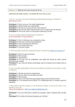 « Enjeux et limites de la vente de médicaments sur Internet » Cazamea & Marcille, 2014
viii
Annexe n° 4 : Réponses des seniors de plus de 64 ans.
GROUPES DE DISCUSSION : SENIORS DE PLUS DE 64 ANS
1- Saviez –vous que vous pouviez acheter des produits pharmaceutiques sur Internet ?
Qu’en pensez-vous ?
Participant 1 : Oui je savais ça, j’en achète régulièrement.
Participant 2 : Effectivement, j’en ai déjà acheté.
Participant 3 : Ah, non, je ne savais pas que c’était autorisé !
Participant 4 : Oui, de toute façon on peut acheter tout et n’importe quoi sur Internet.
Participant 5 : Je le savais, mais ce n’est pas pour autant que je le fais.
2- Avez-vous déjà acheté des médicaments sur Internet ?
Si oui, de quel type ? Si non, pourquoi ?
Participant 1 : Oui, j’ai déjà passé une commande ou deux.
Participant 2 : Moi aussi, comme dit précédemment.
Participant 3 : Je ne connaissais pas, donc non.
Participant 4 : J’en ai déjà acheté, oui.
Participant 5 : Non pour ma part.
3- Avez-vous déjà consulté des comparateurs de prix en ligne tel que http://www.unooc.fr/ ?
Participant 1 : Pas en ce qui me concerne.
Participant 2 : Moi non plus.
Participant 3 : Aucunement !
Participant 4 : Pas des sites de comparatifs, mais plutôt des forums de santé, comme
Doctissimo par exemple.
Participant 5 : oui, voilà, des forums ou des blogs, mais il ne faut pas tout le temps croire ce
qui est écrit !
4- Avez-vous déjà entendu parler d’une liste qui référencie les pharmacies autorisées à vendre
sur Internet ?
Participant 1 : Pas plus que pour les comparateurs.
Participant 2 : Ah non, mais c’est une bonne nouvelle !
Participant 3 : Moi non plus.
Participant 4 : Oui, je me doutais bien que quelque chose comme ça devait exister !
Participant 5 : C’est rassurant tout de même. En y réfléchissant bien, le contraire aurait été
inquiétant…
5- Nous allons vous faire naviguer sur une pharmacie en ligne, à vous de nous dire si vous
achèteriez sur ce site.
Adresse de la pharmacie : http://www.pharmaciedubonnet.com/
Participant 1 : Le site est bien fait, il semble sûr et pratique. Après, il faudrait aller voir plus
loin.
Participant 2 : Et en plus la livraison est gratuite, ça c’est bien !
 