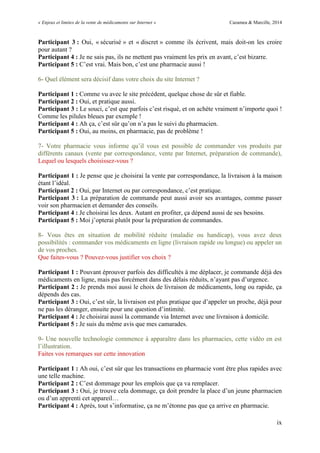 « Enjeux et limites de la vente de médicaments sur Internet » Cazamea & Marcille, 2014
ix
Participant 3 : Oui, « sécurisé » et « discret » comme ils écrivent, mais doit-on les croire
pour autant ?
Participant 4 : Je ne sais pas, ils ne mettent pas vraiment les prix en avant, c’est bizarre.
Participant 5 : C’est vrai. Mais bon, c’est une pharmacie aussi !
6- Quel élément sera décisif dans votre choix du site Internet ?
Participant 1 : Comme vu avec le site précédent, quelque chose de sûr et fiable.
Participant 2 : Oui, et pratique aussi.
Participant 3 : Le souci, c’est que parfois c’est risqué, et on achète vraiment n’importe quoi !
Comme les pilules bleues par exemple !
Participant 4 : Ah ça, c’est sûr qu’on n’a pas le suivi du pharmacien.
Participant 5 : Oui, au moins, en pharmacie, pas de problème !
7- Votre pharmacie vous informe qu’il vous est possible de commander vos produits par
différents canaux (vente par correspondance, vente par Internet, préparation de commande),
Lequel ou lesquels choisissez-vous ?
Participant 1 : Je pense que je choisirai la vente par correspondance, la livraison à la maison
étant l’idéal.
Participant 2 : Oui, par Internet ou par correspondance, c’est pratique.
Participant 3 : La préparation de commande peut aussi avoir ses avantages, comme passer
voir son pharmacien et demander des conseils.
Participant 4 : Je choisirai les deux. Autant en profiter, ça dépend aussi de ses besoins.
Participant 5 : Moi j’opterai plutôt pour la préparation de commandes.
8- Vous êtes en situation de mobilité réduite (maladie ou handicap), vous avez deux
possibilités : commander vos médicaments en ligne (livraison rapide ou longue) ou appeler un
de vos proches.
Que faites-vous ? Pouvez-vous justifier vos choix ?
Participant 1 : Pouvant éprouver parfois des difficultés à me déplacer, je commande déjà des
médicaments en ligne, mais pas forcément dans des délais réduits, n’ayant pas d’urgence.
Participant 2 : Je prends moi aussi le choix de livraison de médicaments, long ou rapide, ça
dépends des cas.
Participant 3 : Oui, c’est sûr, la livraison est plus pratique que d’appeler un proche, déjà pour
ne pas les déranger, ensuite pour une question d’intimité.
Participant 4 : Je choisirai aussi la commande via Internet avec une livraison à domicile.
Participant 5 : Je suis du même avis que mes camarades.
9- Une nouvelle technologie commence à apparaître dans les pharmacies, cette vidéo en est
l’illustration.
Faites vos remarques sur cette innovation
Participant 1 : Ah oui, c’est sûr que les transactions en pharmacie vont être plus rapides avec
une telle machine.
Participant 2 : C’est dommage pour les emplois que ça va remplacer.
Participant 3 : Oui, je trouve cela dommage, ça doit prendre la place d’un jeune pharmacien
ou d’un apprenti cet appareil…
Participant 4 : Après, tout s’informatise, ça ne m’étonne pas que ça arrive en pharmacie.
 