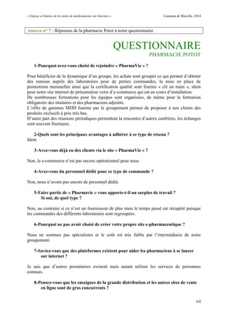 « Enjeux et limites de la vente de médicaments sur Internet » Cazamea & Marcille, 2014
xii
Annexe n° 7 : Réponses de la pharmacie Potot à notre questionnaire
QUESTIONNAIRE
PHARMACIE POTOT
1-Pourquoi avez-vous choisi de rejoindre « PharmaVie » ?
Pour bénéficier de la dynamique d’un groupe, les achats sont groupés ce qui permet d’obtenir
des remises auprès des laboratoires pour de petites commandes, la mise en place de
promotions mensuelles ainsi que la certification qualité sont fournis « clé en main », idem
pour notre site internet de présentation voire d’e-commerce qui est en cours d’installation.
De nombreuses formations pour les équipes sont organisées, de même pour la formation
obligatoire des titulaires et des pharmaciens adjoints.
L’offre de gammes MDD fournie par le groupement permet de proposer à nos clients des
produits exclusifs à prix très bas.
D’autre part des réunions périodiques permettent la rencontre d’autres confrères, les échanges
sont souvent fructueux.
2-Quels sont les principaux avantages à adhérer à ce type de réseau ?
Idem
3-Avez-vous déjà eu des clients via le site « PharmaVie » ?
Non, le e-commerce n’est pas encore opérationnel pour nous.
4-Avez-vous du personnel dédié pour ce type de commande ?
Non, nous n’avons pas encore de personnel dédié.
5-Faire partie de « Pharmavie » vous apporte-t-il un surplus de travail ?
Si oui, de quel type ?
Non, au contraire si ce n’est un fournisseur de plus mais le temps passé est récupéré puisque
les commandes des différents laboratoires sont regroupées.
6-Pourquoi ne pas avoir choisi de créer votre propre site e-pharmaceutique ?
Nous ne sommes pas spécialistes et le coût est très faible par l’intermédiaire de notre
groupement.
7-Saviez-vous que des plateformes existent pour aider les pharmaciens à se lancer
sur internet ?
Je sais que d’autres prestataires existent mais autant utiliser les services de personnes
connues.
8-Pensez-vous que les enseignes de la grande distribution et les autres sites de vente
en ligne sont de gros concurrents ?
 