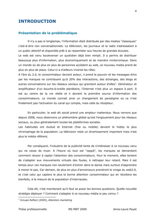 4



INTRODUCTION

Présentation de la problématique

          Il n'y a pas si longtemps, l'information était distribuée par des medias "classiques"
c’est-à-dire non conversationnels. La télévision, les journaux et la radio s'adressaient à
un public attentif et disponible prêt à se rassembler aux heures de grandes écoutes.
Le web est venu bouleverser un quotidien déjà bien rempli. Il a permis de distribuer
beaucoup plus d'information, plus économiquement et de manière ininterrompue. Dans
un monde où de plus en plus de personnes accèdent au web, ce nouveau media prend de
plus en plus de place. Celui-ci a d'ailleurs inversé les rôles.
A l'ère du 2.0, le consommateur devient acteur, il prend le pouvoir et les messages émis
par les marques ne contribuent qu'à 20% des interactions, des échanges, des blogs et
autres conversations sur les réseaux sociaux qui gravitent autour d'elles1. Générateur et
amplificateur d'un bouche-à-oreille planétaire, l'Internet n'est plus un espace à part. Il
est au centre de la vie réelle et il devient la première source d'information des
consommateurs. Le monde connait ainsi un changement de paradigme où ce n'est
finalement pas l'activation du canal qui compte, mais celle du récepteur.


          En particulier, le web dit social prend une ampleur inattendue. Nous verrons que
depuis 2008, nous observons un phénomène global qu'est l'engouement pour les réseaux
sociaux, ou plus généralement toutes les plateformes sociales.
Les habitudes ont évolué et Internet (fixe ou mobile) devient le hobby le plus
chronophage de la population. La télévision reste un divertissement important mais n'est
plus le média référent.


          Par conséquent, l'industrie de la publicité tente de s'intéresser à ce nouveau venu
qui ne cesse de muer. A l'heure où tout est "zappé", les marques se demandent
comment réussir à capter l'attention des consommateurs. Pour le moment, elles tentent
de s'adapter aux mouvements virtuels des foules, à rattraper leur retard. Mais il est
temps pour ces marques non seulement d'entrer dans la danse mais surtout d'apprendre
à mener le pas. Car demain, de plus en plus d'annonceurs prendront le virage du web2.0,
et c'est celui qui captera le plus la bonne attention consommateur qui en récoltera les
bienfaits, à la mesure de la population d'internautes.


          Cela dit, c'est maintenant qu'il faut se poser les bonnes questions. Quelle nouvelle
stratégie déployer ? Comment s'adapter à ce nouveau média si peu connu ?

1
    Groupe Reflect (2009), Attention marketing


Thèse professionnelle                      MS MNT 2009                      Anne-Laure Payet
 