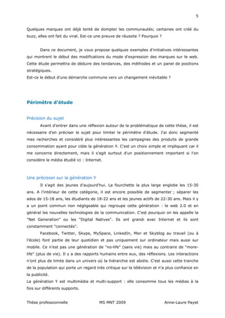 5


Quelques marques ont déjà tenté de dompter les communautés; certaines ont créé du
buzz, elles ont fait du viral. Est-ce une preuve de réussite ? Pourquoi ?


       Dans ce document, je vous propose quelques exemples d'initiatives intéressantes
qui montrent le début des modifications du mode d'expression des marques sur le web.
Cette étude permettra de déduire des tendances, des méthodes et un panel de positions
stratégiques.
Est-ce le début d'une démarche commune vers un changement inévitable ?




Périmètre d'étude


Précision du sujet
       Avant d'entrer dans une réflexion autour de la problématique de cette thèse, il est
nécessaire d'en préciser le sujet pour limiter le périmètre d'étude. J'ai donc segmenté
mes recherches et considéré plus intéressantes les campagnes des produits de grande
consommation ayant pour cible la génération Y. C'est un choix simple et impliquant car il
me concerne directement, mais il s'agit surtout d'un positionnement important si l'on
considère le média étudié ici : Internet.



Une précision sur la génération Y
       Il s'agit des jeunes d'aujourd'hui. La fourchette la plus large englobe les 15-30
ans. A l'intérieur de cette catégorie, il est encore possible de segmenter ; séparer les
ados de 15-18 ans, les étudiants de 18-22 ans et les jeunes actifs de 22-30 ans. Mais il y
a un point commun non négligeable qui regroupe cette génération : le web 2.0 et en
général les nouvelles technologies de la communication. C'est pourquoi on les appelle la
"Net Generation" ou les "Digital Natives". Ils ont grandi avec Internet et ils sont
constamment "connectés".
       Facebook, Twitter, Skype, MySpace, LinkedIn, Msn et Skyblog au travail (ou à
l'école) font partie de leur quotidien et pas uniquement sur ordinateur mais aussi sur
mobile. Ce n'est pas une génération de "no-life" (sans vie) mais au contraire de "more-
life" (plus de vie). Il y a des rapports humains entre eux, des réflexions. Les interactions
n'ont plus de limite dans un univers où la hiérarchie est abolie. C'est aussi cette tranche
de la population qui porte un regard très critique sur la télévision et n'a plus confiance en
la publicité.
La génération Y est multimédia et multi-support : elle consomme tous les médias à la
fois sur différents supports.


Thèse professionnelle                  MS MNT 2009                          Anne-Laure Payet
 