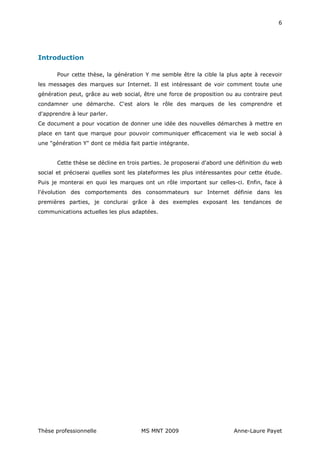 6




Introduction

       Pour cette thèse, la génération Y me semble être la cible la plus apte à recevoir
les messages des marques sur Internet. Il est intéressant de voir comment toute une
génération peut, grâce au web social, être une force de proposition ou au contraire peut
condamner une démarche. C'est alors le rôle des marques de les comprendre et
d'apprendre à leur parler.
Ce document a pour vocation de donner une idée des nouvelles démarches à mettre en
place en tant que marque pour pouvoir communiquer efficacement via le web social à
une "génération Y" dont ce média fait partie intégrante.


       Cette thèse se décline en trois parties. Je proposerai d'abord une définition du web
social et préciserai quelles sont les plateformes les plus intéressantes pour cette étude.
Puis je monterai en quoi les marques ont un rôle important sur celles-ci. Enfin, face à
l'évolution des comportements des consommateurs sur Internet définie dans les
premières parties, je conclurai grâce à des exemples exposant les tendances de
communications actuelles les plus adaptées.




Thèse professionnelle                 MS MNT 2009                        Anne-Laure Payet
 