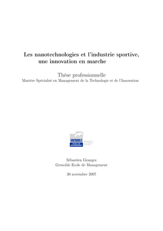 Les nanotechnologies et l'industrie sportive,

         une innovation en marche



                    Thèse professionnelle
Mastère Spécialisé en Management de la Technologie et de l'Innovation




                          Sébastien Granges

                   Grenoble Ecole de Management



                          30 novembre 2007
 