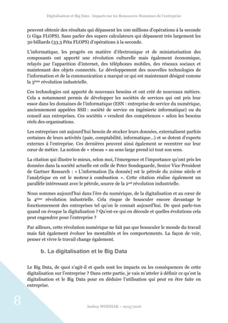 Digitalisation et Big Data : Impacts sur les Ressources Humaines de l’entreprise
Audrey WOZNIAK – 2015/2016
8
peuvent obtenir des résultats qui dépassent les 100 millions d’opérations à la seconde
(1 Giga FLOPS). Sans parler des supers calculateurs qui dépassent très largement les
30 billiards (33.3 Péta FLOPS) d’opérations à la seconde.
L’informatique, les progrès en matière d’électronique et de miniaturisation des
composants ont apporté une révolution culturelle mais également économique,
relayés par l’apparition d’internet, des téléphones mobiles, des réseaux sociaux et
maintenant des objets connectés. Le développement des nouvelles technologies de
l’information et de la communication a marqué ce qui est maintenant désigné comme
la 3ème révolution industrielle.
Ces technologies ont apporté de nouveaux besoins et ont créé de nouveaux métiers.
Cela a notamment permis de développer les sociétés de services qui ont pris leur
essor dans les domaines de l’informatique (ESN : entreprise de service du numérique,
anciennement appelées SSII : société de service en ingénierie informatique) ou du
conseil aux entreprises. Ces sociétés « vendent des compétences » selon les besoins
réels des organisations.
Les entreprises ont aujourd’hui besoin de stocker leurs données, externalisent parfois
certaines de leurs activités (paie, comptabilité, informatique…) et se dotent d’experts
externes à l’entreprise. Ces dernières peuvent ainsi également se recentrer sur leur
cœur de métier. La notion de « réseau » au sens large prend ici tout son sens.
La citation qui illustre le mieux, selon moi, l’émergence et l’importance qu’ont pris les
données dans la société actuelle est celle de Peter Sondegaarde, Senior Vice President
de Gartner Research : « L’information [la donnée] est le pétrole du 21ème siècle et
l’analytique en est le moteur à combustion ». Cette citation réalise également un
parallèle intéressant avec le pétrole, source de la 2nd révolution industrielle.
Nous sommes aujourd’hui dans l’ère du numérique, de la digitalisation et au cœur de
la 4ème révolution industrielle. Cela risque de bousculer encore davantage le
fonctionnement des entreprises tel qu’on le connait aujourd’hui. De quoi parle-ton
quand on évoque la digitalisation ? Qu’est-ce qui en découle et quelles évolutions cela
peut engendrer pour l’entreprise ?
Par ailleurs, cette révolution numérique ne fait pas que bousculer le monde du travail
mais fait également évoluer les mentalités et les comportements. La façon de voir,
penser et vivre le travail change également.
b. La digitalisation et le Big Data
Le Big Data, de quoi s’agit-il et quels sont les impacts ou les conséquences de cette
digitalisation sur l’entreprise ? Dans cette partie, je vais m’atteler à définir ce qu’est la
digitalisation et le Big Data pour en déduire l’utilisation qui peut en être faite en
entreprise.
 
