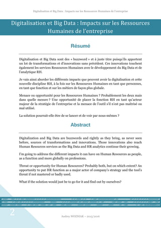 Digitalisation et Big Data : Impacts sur les Ressources Humaines de l’entreprise
Audrey WOZNIAK – 2015/2016
2
Digitalisation et Big Data : Impacts sur les Ressources
Humaines de l’entreprise
Résumé
Digitalisation et Big Data sont des « buzzword » et à juste titre puisqu’ils apportent
un lot de transformations et d’innovations sans précédent. Ces innovations touchent
également les services Ressources Humaines avec le développement du Big Data et de
l’analytique RH.
Je vais ainsi aborder les différents impacts que peuvent avoir la digitalisation et cette
nouvelle discipline RH, à la fois sur les Ressources Humaines en tant que personnes,
en tant que fonction et sur les métiers de façon plus globale.
Menace ou opportunité pour les Ressources Humaines ? Probablement les deux mais
dans quelle mesure ? Une opportunité de placer la fonction RH en tant qu’acteur
majeur de la stratégie de l’entreprise et la menace de l’outil s’il n’est pas maîtrisé ou
mal utilisé.
La solution pourrait-elle être de se lancer et de voir par nous-mêmes ?
Abstract
Digitalization and Big Data are buzzwords and rightly as they bring, as never seen
before, sources of transformations and innovations. Those innovations also reach
Human Resources services as the Big Data and HR analytics continue their growing.
I’m going to address the different impacts it can have on Human Resources as people,
as a function and more globally on professions.
Threat or opportunity for Human Resources? Probably both, but on which extent? An
opportunity to put HR function as a major actor of company’s strategy and the tool’s
threat if not mastered or badly used.
What if the solution would just be to go for it and find out by ourselves?
0111100011101010111011111111010101010111111111111100000000010101111010100001011101111111111111101100000000001101010101010101111111110
1011100001011101101010101011111111110000011111000001010101111111011011111011111101001100000001110111100111000001010101010101111001110
111110011111011110000100111011100111100110011100001110111110000011111011111000001111100000111100000110011100000001000100101011111000
00000
 