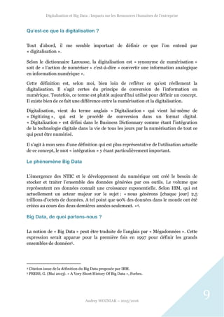 Digitalisation et Big Data : Impacts sur les Ressources Humaines de l’entreprise
Audrey WOZNIAK – 2015/2016
9
Qu’est-ce que la digitalisation ?
Tout d’abord, il me semble important de définir ce que l’on entend par
« digitalisation ».
Selon le dictionnaire Larousse, la digitalisation est « synonyme de numérisation »
soit de « l’action de numériser » c’est-à-dire « convertir une information analogique
en information numérique ».
Cette définition est, selon moi, bien loin de refléter ce qu’est réellement la
digitalisation. Il s’agit certes du principe de conversion de l’information en
numérique. Toutefois, ce terme est plutôt aujourd’hui utilisé pour définir un concept.
Il existe bien de ce fait une différence entre la numérisation et la digitalisation.
Digitalisation, vient du terme anglais « Digitalization » qui vient lui-même de
« Digitizing », qui est le procédé de conversion dans un format digital.
« Digitalization » est défini dans le Business Dictionnary comme étant l’intégration
de la technologie digitale dans la vie de tous les jours par la numérisation de tout ce
qui peut être numérisé.
Il s’agit à mon sens d’une définition qui est plus représentative de l’utilisation actuelle
de ce concept, le mot « intégration » y étant particulièrement important.
Le phénomène Big Data
L’émergence des NTIC et le développement du numérique ont créé le besoin de
stocker et traiter l’ensemble des données générées par ces outils. Le volume que
représentent ces données connaît une croissance exponentielle. Selon IBM, qui est
actuellement un acteur majeur sur le sujet : « nous générons [chaque jour] 2,5
trillions d’octets de données. A tel point que 90% des données dans le monde ont été
créées au cours des deux dernières années seulement. »4.
Big Data, de quoi parlons-nous ?
La notion de « Big Data » peut être traduite de l’anglais par « Mégadonnées ». Cette
expression serait apparue pour la première fois en 1997 pour définir les grands
ensembles de données5.
4 Citation issue de la définition du Big Data proposée par IBM.
5 PRESS, G. (Mai 2013). « A Very Short History Of Big Data », Forbes.
 