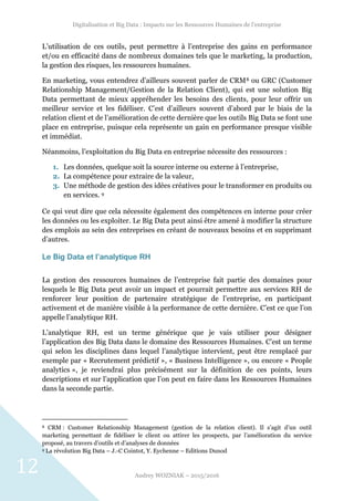 Digitalisation et Big Data : Impacts sur les Ressources Humaines de l’entreprise
Audrey WOZNIAK – 2015/2016
12
L’utilisation de ces outils, peut permettre à l’entreprise des gains en performance
et/ou en efficacité dans de nombreux domaines tels que le marketing, la production,
la gestion des risques, les ressources humaines.
En marketing, vous entendrez d’ailleurs souvent parler de CRM8 ou GRC (Customer
Relationship Management/Gestion de la Relation Client), qui est une solution Big
Data permettant de mieux appréhender les besoins des clients, pour leur offrir un
meilleur service et les fidéliser. C’est d’ailleurs souvent d’abord par le biais de la
relation client et de l’amélioration de cette dernière que les outils Big Data se font une
place en entreprise, puisque cela représente un gain en performance presque visible
et immédiat.
Néanmoins, l’exploitation du Big Data en entreprise nécessite des ressources :
1. Les données, quelque soit la source interne ou externe à l’entreprise,
2. La compétence pour extraire de la valeur,
3. Une méthode de gestion des idées créatives pour le transformer en produits ou
en services. 9
Ce qui veut dire que cela nécessite également des compétences en interne pour créer
les données ou les exploiter. Le Big Data peut ainsi être amené à modifier la structure
des emplois au sein des entreprises en créant de nouveaux besoins et en supprimant
d’autres.
Le Big Data et l’analytique RH
La gestion des ressources humaines de l’entreprise fait partie des domaines pour
lesquels le Big Data peut avoir un impact et pourrait permettre aux services RH de
renforcer leur position de partenaire stratégique de l’entreprise, en participant
activement et de manière visible à la performance de cette dernière. C’est ce que l’on
appelle l’analytique RH.
L’analytique RH, est un terme générique que je vais utiliser pour désigner
l’application des Big Data dans le domaine des Ressources Humaines. C’est un terme
qui selon les disciplines dans lequel l’analytique intervient, peut être remplacé par
exemple par « Recrutement prédictif », « Business Intelligence », ou encore « People
analytics », je reviendrai plus précisément sur la définition de ces points, leurs
descriptions et sur l’application que l’on peut en faire dans les Ressources Humaines
dans la seconde partie.
8 CRM : Customer Relationship Management (gestion de la relation client). Il s’agit d’un outil
marketing permettant de fidéliser le client ou attirer les prospects, par l’amélioration du service
proposé, au travers d’outils et d’analyses de données
9 La révolution Big Data – J.-C Cointot, Y. Eychenne – Editions Dunod
 