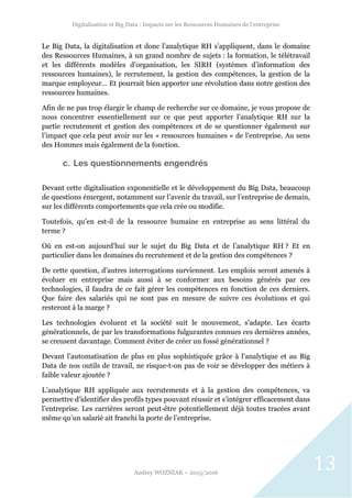 Digitalisation et Big Data : Impacts sur les Ressources Humaines de l’entreprise
Audrey WOZNIAK – 2015/2016
13
Le Big Data, la digitalisation et donc l’analytique RH s’appliquent, dans le domaine
des Ressources Humaines, à un grand nombre de sujets : la formation, le télétravail
et les différents modèles d’organisation, les SIRH (systèmes d’information des
ressources humaines), le recrutement, la gestion des compétences, la gestion de la
marque employeur… Et pourrait bien apporter une révolution dans notre gestion des
ressources humaines.
Afin de ne pas trop élargir le champ de recherche sur ce domaine, je vous propose de
nous concentrer essentiellement sur ce que peut apporter l’analytique RH sur la
partie recrutement et gestion des compétences et de se questionner également sur
l’impact que cela peut avoir sur les « ressources humaines » de l’entreprise. Au sens
des Hommes mais également de la fonction.
c. Les questionnements engendrés
Devant cette digitalisation exponentielle et le développement du Big Data, beaucoup
de questions émergent, notamment sur l’avenir du travail, sur l’entreprise de demain,
sur les différents comportements que cela crée ou modifie.
Toutefois, qu’en est-il de la ressource humaine en entreprise au sens littéral du
terme ?
Où en est-on aujourd’hui sur le sujet du Big Data et de l’analytique RH ? Et en
particulier dans les domaines du recrutement et de la gestion des compétences ?
De cette question, d’autres interrogations surviennent. Les emplois seront amenés à
évoluer en entreprise mais aussi à se conformer aux besoins générés par ces
technologies, il faudra de ce fait gérer les compétences en fonction de ces derniers.
Que faire des salariés qui ne sont pas en mesure de suivre ces évolutions et qui
resteront à la marge ?
Les technologies évoluent et la société suit le mouvement, s’adapte. Les écarts
générationnels, de par les transformations fulgurantes connues ces dernières années,
se creusent davantage. Comment éviter de créer un fossé générationnel ?
Devant l’automatisation de plus en plus sophistiquée grâce à l’analytique et au Big
Data de nos outils de travail, ne risque-t-on pas de voir se développer des métiers à
faible valeur ajoutée ?
L’analytique RH appliquée aux recrutements et à la gestion des compétences, va
permettre d’identifier des profils types pouvant réussir et s’intégrer efficacement dans
l’entreprise. Les carrières seront peut-être potentiellement déjà toutes tracées avant
même qu’un salarié ait franchi la porte de l’entreprise.
 