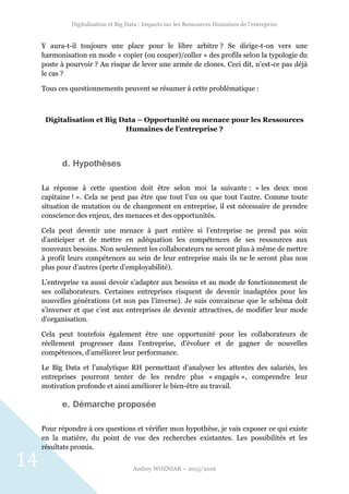 Digitalisation et Big Data : Impacts sur les Ressources Humaines de l’entreprise
Audrey WOZNIAK – 2015/2016
14
Y aura-t-il toujours une place pour le libre arbitre ? Se dirige-t-on vers une
harmonisation en mode « copier (ou couper)/coller » des profils selon la typologie du
poste à pourvoir ? Au risque de lever une armée de clones. Ceci dit, n’est-ce pas déjà
le cas ?
Tous ces questionnements peuvent se résumer à cette problématique :
Digitalisation et Big Data – Opportunité ou menace pour les Ressources
Humaines de l’entreprise ?
d. Hypothèses
La réponse à cette question doit être selon moi la suivante : « les deux mon
capitaine ! ». Cela ne peut pas être que tout l’un ou que tout l’autre. Comme toute
situation de mutation ou de changement en entreprise, il est nécessaire de prendre
conscience des enjeux, des menaces et des opportunités.
Cela peut devenir une menace à part entière si l’entreprise ne prend pas soin
d’anticiper et de mettre en adéquation les compétences de ses ressources aux
nouveaux besoins. Non seulement les collaborateurs ne seront plus à même de mettre
à profit leurs compétences au sein de leur entreprise mais ils ne le seront plus non
plus pour d’autres (perte d’employabilité).
L’entreprise va aussi devoir s’adapter aux besoins et au mode de fonctionnement de
ses collaborateurs. Certaines entreprises risquent de devenir inadaptées pour les
nouvelles générations (et non pas l’inverse). Je suis convaincue que le schéma doit
s’inverser et que c’est aux entreprises de devenir attractives, de modifier leur mode
d’organisation.
Cela peut toutefois également être une opportunité pour les collaborateurs de
réellement progresser dans l’entreprise, d’évoluer et de gagner de nouvelles
compétences, d’améliorer leur performance.
Le Big Data et l’analytique RH permettant d’analyser les attentes des salariés, les
entreprises pourront tenter de les rendre plus « engagés », comprendre leur
motivation profonde et ainsi améliorer le bien-être au travail.
e. Démarche proposée
Pour répondre à ces questions et vérifier mon hypothèse, je vais exposer ce qui existe
en la matière, du point de vue des recherches existantes. Les possibilités et les
résultats promis.
 
