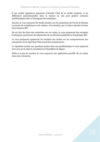 Digitalisation et Big Data : Impacts sur les Ressources Humaines de l’entreprise
Audrey WOZNIAK – 2015/2016
15
Il me semble également important d’aborder l’état de la société moderne et les
différences générationnelles dans la mesure où cela peut générer certaines
problématiques liées à l’émergence du numérique.
Ensuite, je vous exposerai les études menées sur les projections du travail de demain
en termes de compétences et de métiers. J’en viendrai, par ce biais à aborder le futur
de la fonction RH.
De cet état des lieux des recherches sur ces sujets, je vous proposerai des exemples
d’entreprise ayant lancé des démarches de recrutement prédictifs et d’analytique RH.
Je vous proposerai également les résultats des études sur les comportements des
entreprises sur le sujet dans l’état actuel des connaissances.
Je répondrai ensuite aux questions posées dans ma problématique et vous exposerai
mon avis sur le sujet et reviendrai sur l’hypothèse de départ.
Enfin et avant de conclure je vous exposerai une application possible de ces sujets
dans mon entreprise.
 