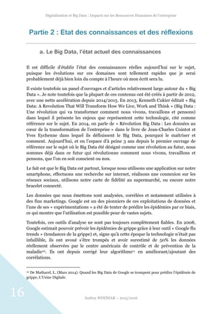 Digitalisation et Big Data : Impacts sur les Ressources Humaines de l’entreprise
Audrey WOZNIAK – 2015/2016
16
Partie 2 : Etat des connaissances et des réflexions
a. Le Big Data, l’état actuel des connaissances
Il est difficile d’établir l’état des connaissances réelles aujourd’hui sur le sujet,
puisque les évolutions sur ces domaines sont tellement rapides que je serai
probablement déjà bien loin du compte à l’heure où mon écrit sera lu.
Il existe toutefois un panel d’ouvrages et d’articles relativement large autour du « Big
Data ». Je note toutefois que la plupart de ces contenus ont été créés à partir de 2012,
avec une nette accélération depuis 2014/2015. En 2013, Kenneth Cukier éditait « Big
Data: A Revolution That Will Transform How We Live, Work and Think » (Big Data :
Une révolution qui va transformer comment nous vivons, travaillons et pensons)
dans lequel il présente les enjeux que représentent cette technologie, cité comme
référence sur le sujet. En 2014, on parle de « Révolution Big Data : Les données au
cœur de la transformation de l’entreprise » dans le livre de Jean-Charles Cointot et
Yves Eychenne dans lequel ils définissent le Big Data, pourquoi le maîtriser et
comment. Aujourd’hui, et en l’espace d’à peine 3 ans depuis le premier ouvrage de
référence sur le sujet où le Big Data été désigné comme une révolution au futur, nous
sommes déjà dans ce futur qui révolutionne comment nous vivons, travaillons et
pensons, que l’on en soit conscient ou non.
Le fait est que le Big Data est partout, lorsque nous utilisons une application sur notre
smartphone, effectuons une recherche sur internet, réalisons une connexion sur les
réseaux sociaux, utilisons notre carte de fidélité au supermarché, ou encore notre
bracelet connecté.
Les données que nous émettons sont analysées, corrélées et notamment utilisées à
des fins marketings. Google est un des pionniers de ces exploitations de données et
l’une de ses « expérimentations » a été de tenter de prédire les épidémies par ce biais,
ce qui montre que l’utilisation est possible pour de vastes sujets.
Toutefois, ces outils d’analyse ne sont pas toujours complètement fiables. En 2008,
Google estimait pouvoir prévoir les épidémies de grippe grâce à leur outil « Google flu
trends » (tendances de la grippe) et, signe qu’à cette époque la technologie n’était pas
infaillible, ils ont avoué s’être trompés et avoir surestimé de 50% les données
réellement observées par le centre américain de contrôle et de prévention de la
maladie10. Ils ont depuis corrigé leur algorithme11 en améliorant/ajoutant des
corrélations.
10 De Matharel, L. (Mars 2014). Quand les Big Data de Google se trompent pour prédire l’épidémie de
grippe, L’Usine Digitale.
 