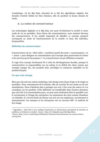 Digitalisation et Big Data : Impacts sur les Ressources Humaines de l’entreprise
Audrey WOZNIAK – 2015/2016
17
L’analytique, via les Big Data, nécessite de ce fait des algorithmes adaptés, des
données d’entrée fiables (et bien choisies), afin de produire la bonne donnée de
sortie.
b. La notion de consom’acteur
Les technologies digitales et le Big Data ont aussi révolutionné la société et notre
mode de vie au quotidien. Nous étions des consommateurs, nous sommes devenus
des consom’acteurs. Il me semble important de détailler ce concept, puisqu’il
correspond au mode de fonctionnement de la société, et donc des individus,
d’aujourd’hui.
Définition du consom’acteur
Consom’acteur est un « Mot-valise » constitué à partir des mots « consommateur » et
« acteur » pour désigner un consommateur qui n’accepte plus passivement les biens
et les services qu’on lui propose»12. Le consom’acteur est par définition connecté.
Il s’agit d’un concept étroitement lié à celui du développement durable, puisque le
consom’acteur se responsabilise sur ses achats et en déduit des choix comme par
exemple manger bio, des produits frais, privilégier le commerce équitable ou les
produis français.
Ce que cela change
Bien que cela soit une notion marketing, cela change notre façon d’agir et de réagir au
quotidien. Nous consommons de la donnée, elle est à portée de nos mains ou de nos
smartphones. Nous n’hésitons plus à partager nos avis, à lire ceux des autres et à se
renseigner sur les produits. Cette définition est transférable dans d’autres domaines
que ceux liés à la consommation pure, on peut assez facilement faire le parallèle avec
le recrutement et l’image des entreprises via notamment des sites comme Glassdoor
ou Linkedin. Il y est très facile de donner son avis sur son employeur, ouvertement et
anonymement. Les marques et les entreprises ont un nouveau défi : la maîtrise de
leur image.
11 Algorithme = Suite finie et non ambiguë d’opérations ou d'instructions permettant de résoudre un
problème ou d'obtenir un résultat - Source : https://fr.wikipedia.org/wiki/Algorithme
12Source :http://www.e-marketing.fr/Definitions-Glossaire/Consommacteur-ou-consom-acteur--
241053.htm
 