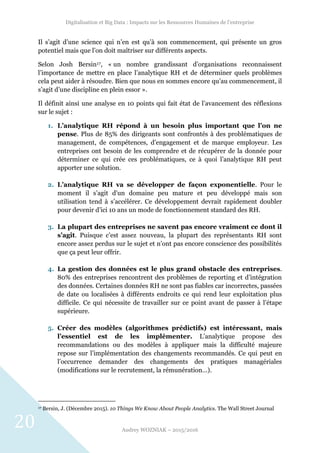 Digitalisation et Big Data : Impacts sur les Ressources Humaines de l’entreprise
Audrey WOZNIAK – 2015/2016
20
Il s’agit d’une science qui n’en est qu’à son commencement, qui présente un gros
potentiel mais que l’on doit maîtriser sur différents aspects.
Selon Josh Bersin17, « un nombre grandissant d’organisations reconnaissent
l’importance de mettre en place l’analytique RH et de déterminer quels problèmes
cela peut aider à résoudre. Bien que nous en sommes encore qu’au commencement, il
s’agit d’une discipline en plein essor ».
Il définit ainsi une analyse en 10 points qui fait état de l’avancement des réflexions
sur le sujet :
1. L’analytique RH répond à un besoin plus important que l’on ne
pense. Plus de 85% des dirigeants sont confrontés à des problématiques de
management, de compétences, d’engagement et de marque employeur. Les
entreprises ont besoin de les comprendre et de récupérer de la donnée pour
déterminer ce qui crée ces problématiques, ce à quoi l’analytique RH peut
apporter une solution.
2. L’analytique RH va se développer de façon exponentielle. Pour le
moment il s’agit d’un domaine peu mature et peu développé mais son
utilisation tend à s’accélérer. Ce développement devrait rapidement doubler
pour devenir d’ici 10 ans un mode de fonctionnement standard des RH.
3. La plupart des entreprises ne savent pas encore vraiment ce dont il
s’agit. Puisque c’est assez nouveau, la plupart des représentants RH sont
encore assez perdus sur le sujet et n’ont pas encore conscience des possibilités
que ça peut leur offrir.
4. La gestion des données est le plus grand obstacle des entreprises.
80% des entreprises rencontrent des problèmes de reporting et d’intégration
des données. Certaines données RH ne sont pas fiables car incorrectes, passées
de date ou localisées à différents endroits ce qui rend leur exploitation plus
difficile. Ce qui nécessite de travailler sur ce point avant de passer à l’étape
supérieure.
5. Créer des modèles (algorithmes prédictifs) est intéressant, mais
l’essentiel est de les implémenter. L’analytique propose des
recommandations ou des modèles à appliquer mais la difficulté majeure
repose sur l’implémentation des changements recommandés. Ce qui peut en
l’occurrence demander des changements des pratiques managériales
(modifications sur le recrutement, la rémunération…).
17 Bersin, J. (Décembre 2015). 10 Things We Know About People Analytics. The Wall Street Journal
 