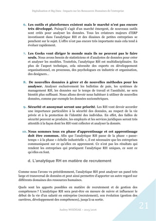 Digitalisation et Big Data : Impacts sur les Ressources Humaines de l’entreprise
Audrey WOZNIAK – 2015/2016
21
6. Les outils et plateformes existent mais le marché n’est pas encore
très développé. Puisqu’il s’agit d’un marché émergent, de nouveaux outils
sont créés pour analyser les données. Tous les créateurs majeurs d’ERP
investissent dans l’analytique RH et des dizaines de petites entreprises se
penchent sur le sujet. L’offre n’est pas encore très importante mais cela tend à
évoluer rapidement.
7. Les Geeks vont diriger le monde mais ils ne peuvent pas le faire
seuls. Nous avons besoin de statisticiens et d’analystes de données pour créer
et analyser les modèles. Toutefois, l’analytique RH est multidisciplinaire. En
plus de l’aspect technique, cela nécessite des experts en développement
organisationnel, en processus, des psychologues en industrie et organisation,
des designers…
8. De nouvelles données à gérer et de nouvelles méthodes pour les
analyser. Analyser exclusivement les bulletins de paie, les systèmes de
management RH, les données sur le temps de travail et l’assiduité, ne sera
bientôt plus suffisant. Nous allons devoir nous habituer à utiliser de nouvelles
données, comme par exemple les données sociométriques.
9. Sécurité et anonymat seront une priorité. Les RH vont devoir accorder
une importance particulière à la sécurité des données, au respect de la vie
privée et à la protection de l’identité des individus. En effet, des failles de
sécurité peuvent se produire, les employés et les services juridiques seront très
attentifs à la façon dont les RH vont collecter et analyser la donnée.
10. Nous sommes tous en phase d’apprentissage et cet apprentissage
doit être commun. Afin que l’analytique RH passe de la phase « passe-
temps » à la phase « échelle industrielle », il est nécessaire que les entreprises
communiquent sur ce qu’elles en apprennent. Ce n’est pas les résultats qui
rendent les entreprises qui pratiquent l’analytique RH uniques, ce sont ce
qu’elles en font.
d. L’analytique RH en matière de recrutement
Comme nous l’avons vu précédemment, l’analytique RH peut analyser un panel très
large et transversal de données et peut ainsi permettre d’apporter un autre regard sur
différents domaines des ressources humaines.
Quels sont les apports possibles en matière de recrutement et de gestion des
compétences ? L’analytique RH sera peut-être en mesure de suivre et influencer le
début de la vie d’un salarié en entreprise (recrutement), son évolution (gestion des
carrières, développement des compétences), jusqu’à sa sortie.
 
