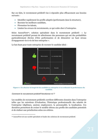 Digitalisation et Big Data : Impacts sur les Ressources Humaines de l’entreprise
Audrey WOZNIAK – 2015/2016
23
Sur ces faits, le recrutement prédictif vise à répondre plus efficacement aux besoins
suivants :
 Identifier rapidement les profils adaptés (performants dans la structure),
 Recruter les meilleurs candidats,
 Pérenniser les talents,
 Limiter les erreurs de recrutements, ce qui coûte cher à l’entreprise.
Selon AssessFirst20, solution spécialisée dans le recrutement prédictif : « Le
recrutement prédictif permet de sélectionner des personnes qui ont des probabilités
particulièrement élevées d’être performantes et de démontrer un haut niveau
d’engagement vis-à-vis de leur entreprise ».
Le but étant pour toute entreprise de recruter le candidat idéal :
Figure 6 : En abscisse la longévité du candidat en entreprise et en ordonnée la performance du
candidat.
Comment le recrutement prédictif fonctionne-t-il ?
Les modèles de recrutement prédictifs corrèlent différentes données dans l’entreprise
telles que les entretiens d’évaluation, l’historique professionnelle des salariés de
l’entreprise (diplômes, anciens employeurs), la personnalité, la localisation. Ces
dernières permettent de croiser le modèle obtenu aux profils des candidats potentiels
et de réaliser une présélection selon ces critères.
20 AssessFirst est une société spécialisée et leader des solutions de recrutement prédictif.
 