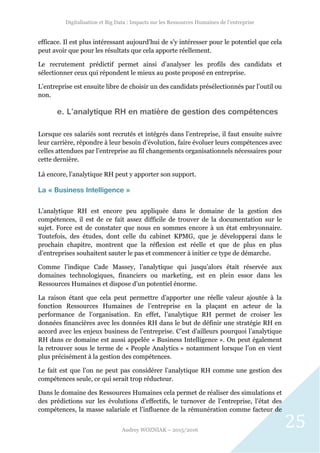 Digitalisation et Big Data : Impacts sur les Ressources Humaines de l’entreprise
Audrey WOZNIAK – 2015/2016
25
efficace. Il est plus intéressant aujourd’hui de s’y intéresser pour le potentiel que cela
peut avoir que pour les résultats que cela apporte réellement.
Le recrutement prédictif permet ainsi d’analyser les profils des candidats et
sélectionner ceux qui répondent le mieux au poste proposé en entreprise.
L’entreprise est ensuite libre de choisir un des candidats présélectionnés par l’outil ou
non.
e. L’analytique RH en matière de gestion des compétences
Lorsque ces salariés sont recrutés et intégrés dans l’entreprise, il faut ensuite suivre
leur carrière, répondre à leur besoin d’évolution, faire évoluer leurs compétences avec
celles attendues par l’entreprise au fil changements organisationnels nécessaires pour
cette dernière.
Là encore, l’analytique RH peut y apporter son support.
La « Business Intelligence »
L’analytique RH est encore peu appliquée dans le domaine de la gestion des
compétences, il est de ce fait assez difficile de trouver de la documentation sur le
sujet. Force est de constater que nous en sommes encore à un état embryonnaire.
Toutefois, des études, dont celle du cabinet KPMG, que je développerai dans le
prochain chapitre, montrent que la réflexion est réelle et que de plus en plus
d’entreprises souhaitent sauter le pas et commencer à initier ce type de démarche.
Comme l’indique Cade Massey, l’analytique qui jusqu’alors était réservée aux
domaines technologiques, financiers ou marketing, est en plein essor dans les
Ressources Humaines et dispose d’un potentiel énorme.
La raison étant que cela peut permettre d’apporter une réelle valeur ajoutée à la
fonction Ressources Humaines de l’entreprise en la plaçant en acteur de la
performance de l’organisation. En effet, l’analytique RH permet de croiser les
données financières avec les données RH dans le but de définir une stratégie RH en
accord avec les enjeux business de l’entreprise. C’est d’ailleurs pourquoi l’analytique
RH dans ce domaine est aussi appelée « Business Intelligence ». On peut également
la retrouver sous le terme de « People Analytics » notamment lorsque l’on en vient
plus précisément à la gestion des compétences.
Le fait est que l’on ne peut pas considérer l’analytique RH comme une gestion des
compétences seule, ce qui serait trop réducteur.
Dans le domaine des Ressources Humaines cela permet de réaliser des simulations et
des prédictions sur les évolutions d’effectifs, le turnover de l’entreprise, l’état des
compétences, la masse salariale et l’influence de la rémunération comme facteur de
 