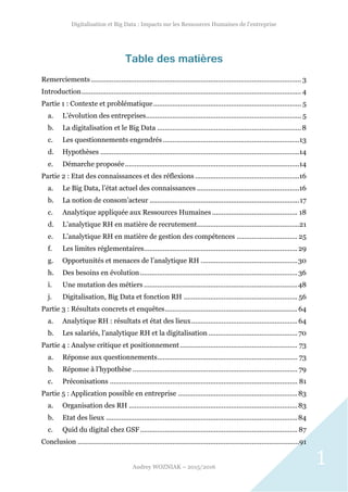 Digitalisation et Big Data : Impacts sur les Ressources Humaines de l’entreprise
Audrey WOZNIAK – 2015/2016
1
Table des matières
Remerciements............................................................................................................... 3
Introduction.................................................................................................................... 4
Partie 1 : Contexte et problématique.............................................................................. 5
a. L’évolution des entreprises.................................................................................. 5
b. La digitalisation et le Big Data ............................................................................8
c. Les questionnements engendrés ........................................................................13
d. Hypothèses .........................................................................................................14
e. Démarche proposée............................................................................................14
Partie 2 : Etat des connaissances et des réflexions .......................................................16
a. Le Big Data, l’état actuel des connaissances ......................................................16
b. La notion de consom’acteur ...............................................................................17
c. Analytique appliquée aux Ressources Humaines ............................................. 18
d. L’analytique RH en matière de recrutement......................................................21
e. L’analytique RH en matière de gestion des compétences ................................ 25
f. Les limites réglementaires................................................................................. 29
g. Opportunités et menaces de l’analytique RH ...................................................30
h. Des besoins en évolution................................................................................... 36
i. Une mutation des métiers .................................................................................48
j. Digitalisation, Big Data et fonction RH ............................................................ 56
Partie 3 : Résultats concrets et enquêtes......................................................................64
a. Analytique RH : résultats et état des lieux........................................................64
b. Les salariés, l’analytique RH et la digitalisation ............................................... 70
Partie 4 : Analyse critique et positionnement.............................................................. 73
a. Réponse aux questionnements.......................................................................... 73
b. Réponse à l’hypothèse ....................................................................................... 79
c. Préconisations ................................................................................................... 81
Partie 5 : Application possible en entreprise ...............................................................83
a. Organisation des RH .........................................................................................83
b. Etat des lieux .....................................................................................................84
c. Quid du digital chez GSF................................................................................... 87
Conclusion .....................................................................................................................91
 