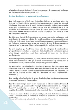 Digitalisation et Big Data : Impacts sur les Ressources Humaines de l’entreprise
Audrey WOZNIAK – 2015/2016
28
génération, niveau de diplôme…). Ce qui peut permettre de commencer à les former
sur l’évolution choisie par eux ou pour eux.
Gestion des équipes et mesure de la performance
Une étude analytique réalisée par Christopher Chabris23, a permis de mettre en
évidence les éléments clés de la constitution d’une équipe performante. Sur un panel
d’individus, il est assez facile de penser qu’en regroupant les meilleurs ensembles ils
seront plus performants que les autres. Or, ce n’est pas toujours le cas et il est
nécessaire de prendre en compte davantage de critères, autres que la performance
individuelle, lors de la constitution d’un groupe. En réalité, il s’agit plutôt de tabler
sur l’intelligence collective.
En effet, selon l’activité de l’entreprise ou son secteur, une équipe performante peut
avoir besoin de mettre en relation des profils similaires ou alors complètements
différents. De la même façon, la personnalité des membres qui constituent l’équipe
est également importante pour créer une synergie. Trouver la bonne proportion
d’extravertis, d’introvertis et faire travailler ensemble des profils compatibles.
On peut imaginer que l’analytique puisse aider les entreprises à constituer leurs
groupes de travail sur la base de ces critères et ainsi améliorer la performance globale
d’une équipe. L’analytique peut donc également se baser sur des études
psychologiques.
Lorsque l’on parle de performance, il y a un parallèle assez simple à réaliser avec le
sport. Il est intéressant de noter que les études analytiques sont déjà utilisées pour le
sport de haut niveau pour améliorer la performance globale des athlètes.
On peut imaginer une utilisation de ce type d’outils beaucoup plus vaste, comme pour
déterminer le cycle de rotation de poste idéal des salariés sur les machines afin
d’éviter les TMS (troubles musculo squelettiques) en fonction de leur ancienneté, de
leur âge ou d’autres critères liées aux conditions de travail (températures,
vibrations…).
Pour certains sujets, l’utilisation de ce type d’outils implique toutefois un changement
de culture d’entreprise et d’organisation.
Pour donner un exemple encore un peu plus concret de la façon dont l’analytique RH
peut être utilisée, je vais reprendre l’exemple de l’absentéisme décrit par François
Geuze24. Comme l’indique ce dernier : « Il n’est pas rare de travailler avec plus d’une
vingtaine de variables liées aux caractéristiques des individus et des organisations, et
23 Etude menée en 2010 “Evidence for a Collective Intelligence Factor in the Performance of Human
Groups”. Christopher Chabris est chercheur en psychologie et co-directeur d’un programme de
neurosciences.
24 Geuze, F. (Novembre 2015). La fonction RH est-elle moutonnière ?,Parlons RH.
 