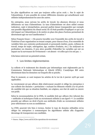 Digitalisation et Big Data : Impacts sur les Ressources Humaines de l’entreprise
Audrey WOZNIAK – 2015/2016
29
les plus significatives ne sont pas toujours celles qu’on croit. ». Sur le sujet de
l’absentéisme, il sera possible de croiser différentes données qui actuellement sont
utilisées indépendamment les unes des autres.
En entreprise, nous suivons les arrêts de travail, les absences diverses et nous
définissons un taux d’absentéisme. Le taux d’absentéisme est alors utilisé comme
indicateur, sujet à interprétation, pouvant parfois laisser transparaître par exemple
une possible dégradation du climat social. Et s’il était possible d’expliquer ce qui a un
réel impact sur l’absentéisme et de mettre en place des plans d’actions permettant de
directement agir sur son l’amélioration ?
Selon François Geuze : « On pourra travailler avec l’ensemble des arrêts de travail à
l’intérieur d’une organisation en tenant compte, pour chacun d’eux, d’un ensemble de
variables liées aux contextes professionnels et personnels (métier, poste, rythmes de
travail, temps de trajet, subrogation, âge, nombre d’enfants, etc.). En analysant en
profondeur ces données, il sera alors possible d’identifier les variables qui ont un
impact sur la survenance de l’événement « est absent » et celles qui n’en ont pas. ».
Cela laisse entrevoir un potentiel certain.
f. Les limites réglementaires
La collecte et le traitement des données par informatique sont réglementés par la
Commission Nationale Informatique et Liberté (CNIL). L’analytique RH entre
directement dans les domaines sur lesquels elle se penche.
Pour le moment, ce sont toujours les articles de la Loi du 6 janvier 1978 qui sont
applicables.
Le recrutement est par ailleurs déjà relativement encadré et oblige les entreprises à
une collecte des données « pertinentes » excluant les éléments relatifs à la vie privée
du candidat tels que sa situation familiale, ses origines, son état de santé ou encore
son poids.
Selon la recommandation de la CNIL, le candidat doit par ailleurs être informé des
« méthodes et techniques d’aide au recrutement utilisées à son égard »25. Le candidat
possède par ailleurs un droit d’accès aux méthodes d’aide au recrutement utilisées
pour sélectionner ou non sa candidature.
La CNIL pourrait très bien à termes, limiter le type de données utilisables et/ou
obliger les entreprises à communiquer les algorithmes utilisés afin d’apporter
davantage de transparence aux candidats.
25 Source : https://www.cnil.fr/fr/les-operations-de-recrutement
 
