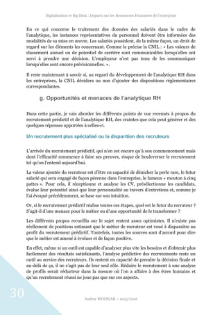 Digitalisation et Big Data : Impacts sur les Ressources Humaines de l’entreprise
Audrey WOZNIAK – 2015/2016
30
En ce qui concerne le traitement des données des salariés dans le cadre de
l’analytique, les instances représentatives du personnel doivent être informées des
modalités de sa mise en œuvre. Les salariés possèdent, de la même façon, un droit de
regard sur les éléments les concernant. Comme le précise la CNIL : « Les valeurs de
classement annuel ou de potentiel de carrière sont communicables lorsqu’elles ont
servi à prendre une décision. L’employeur n’est pas tenu de les communiquer
lorsqu’elles sont encore prévisionnelles. ».
Il reste maintenant à savoir si, au regard du développement de l’analytique RH dans
les entreprises, la CNIL décidera ou non d’ajouter des dispositions réglementaires
correspondantes.
g. Opportunités et menaces de l’analytique RH
Dans cette partie, je vais aborder les différents points de vue recensés à propos du
recrutement prédictif et de l’analytique RH, des craintes que cela peut générer et des
quelques réponses apportées à celles-ci.
Un recrutement plus spécialisé ou la disparition des recruteurs
L’arrivée du recrutement prédictif, qui n’en est encore qu’à son commencement mais
dont l’efficacité commence à faire ses preuves, risque de bouleverser le recrutement
tel qu’on l’entend aujourd’hui.
La valeur ajoutée du recruteur est d’être en capacité de dénicher la perle rare, le futur
salarié qui sera engagé de façon pérenne dans l’entreprise, le fameux « mouton à cinq
pattes ». Pour cela, il réceptionne et analyse les CV, présélectionne les candidats,
évalue leur potentiel ainsi que leur personnalité au travers d’entretiens et, comme je
l’ai évoqué précédemment, se base sur son intuition.
Or, si le recrutement prédictif réalise toutes ces étapes, quel est le futur du recruteur ?
S’agit-il d’une menace pour le métier ou d’une opportunité de le transformer ?
Les différents propos recueillis sur le sujet restent assez optimistes. Il n’existe pas
réellement de positions estimant que le métier de recruteur est voué à disparaître au
profit du recrutement prédictif. Toutefois, toutes les sources sont d’accord pour dire
que le métier est amené à évoluer et de façon positive.
En effet, même si un outil est capable d’analyser plus vite les besoins et d’obtenir plus
facilement des résultats satisfaisants, l’analyse prédictive des recrutements reste un
outil au service des recruteurs. Ils restent en capacité de prendre la décision finale et
au-delà de ça, il ne s’agit pas de leur seul rôle. Réduire le recrutement à une analyse
de profils serait réducteur dans la mesure où l’on a affaire à des êtres humains et
qu’un recrutement réussi ne joue pas que sur ces aspects.
 