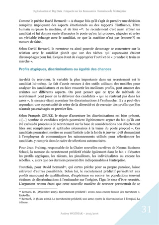 Digitalisation et Big Data : Impacts sur les Ressources Humaines de l’entreprise
Audrey WOZNIAK – 2015/2016
31
Comme le précise David Bernard : « A chaque fois qu'il s'agit de prendre une décision
complexe impliquant des aspects émotionnels ou des rapports d'influence, l'être
humain surpasse la machine, et de loin »26. Le recrutement c’est aussi attirer un
candidat et lui donner envie d’accepter le poste qu’on lui propose, négocier et créer
un véritable échange avec le candidat, ce que la machine n’est pas (encore ?) en
mesure de faire.
Selon David Bernard, le recruteur va ainsi pouvoir davantage se concentrer sur la
relation avec le candidat plutôt que sur des tâches qui auparavant étaient
chronophages pour lui. L’enjeu étant de s’approprier l’outil et de « prendre le train en
marche ».
Profils atypiques, discriminations ou égalité des chances
Au-delà du recruteur, la variable la plus importante dans un recrutement est le
candidat lui-même. Le fait d’avoir recours à des outils utilisant des modèles pour
analyser les candidatures et en faire ressortir les meilleurs profils, peut amener des
craintes sur différents aspects. On peut penser que ce type de méthode de
recrutement peut jouer en la défaveur des candidats « qui ne rentrent pas dans les
cases », la menace étant accentuer les discriminations à l’embauche. Il y a peut-être
cependant une opportunité de créer de la diversité et de recruter des profils que l’on
n’aurait pas envisagés en premier lieu.
Selon François GEUZE, le risque d’accentuer les discriminations est bien présent,
« […] nombre de candidats rejetés pourraient légitimement arguer du fait qu’ils ont
été exclus du processus de recrutement sur la base de considérations non directement
liées aux compétences et aptitudes nécessaires à la tenue du poste proposé ». Ces
candidats pourraient mettre en avant l’article 3 de la loi du 6 janvier 1978 demandant
à l’employeur de communiquer les raisonnements utilisés pour sélectionner les
candidats, y compris dans le cadre de sélections automatisées.
Pour Jean Pralong, responsable de la Chaire nouvelles carrières de Neoma Business
School, la menace du recrutement prédictif réside également dans le fait « d’écarter
les profils atypiques, les râleurs, les pinailleurs, les individualistes ou encore les
rebelles. », alors que ces derniers peuvent être indispensables à l’entreprise.
Toutefois, pour David Bernard27, qui certes prêche pour sa propre paroisse, laisse
entrevoir d’autres possibilités. Selon lui, le recrutement prédictif permettrait aux
profils manquant de qualifications, d’expérience ou encore les populations souvent
victimes de discriminations à l’embauche sur l’origine, l’âge, le sexe d’être recrutés.
L’argument retenu étant que cette nouvelle manière de recruter permettrait de se
26 Bernard, D. (Décembre 2015). Recrutement prédictif : avons-nous encore besoin des recruteurs ?,
LinkedIn.
27 Bernard, D. (Mars 2016). Le recrutement prédictif, une arme contre la discrimination à l'emploi, La
tribune.
 