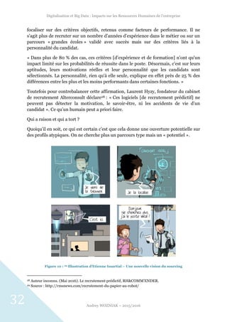 Digitalisation et Big Data : Impacts sur les Ressources Humaines de l’entreprise
Audrey WOZNIAK – 2015/2016
32
focaliser sur des critères objectifs, retenus comme facteurs de performance. Il ne
s’agit plus de recruter sur un nombre d’années d’expérience dans le métier ou sur un
parcours « grandes écoles » validé avec succès mais sur des critères liés à la
personnalité du candidat.
« Dans plus de 80 % des cas, ces critères [d’expérience et de formation] n'ont qu'un
impact limité sur les probabilités de réussite dans le poste. Désormais, c'est sur leurs
aptitudes, leurs motivations réelles et leur personnalité que les candidats sont
sélectionnés. La personnalité, rien qu'à elle seule, explique en effet près de 25 % des
différences entre les plus et les moins performants dans certaines fonctions. »
Toutefois pour contrebalancer cette affirmation, Laurent Hyzy, fondateur du cabinet
de recrutement Alterconsult déclare28 : « Ces logiciels [de recrutement prédictif] ne
peuvent pas détecter la motivation, le savoir-être, ni les accidents de vie d’un
candidat ». Ce qu’un humain peut a priori faire.
Qui a raison et qui a tort ?
Quoiqu’il en soit, ce qui est certain c’est que cela donne une ouverture potentielle sur
des profils atypiques. On ne cherche plus un parcours type mais un « potentiel ».
Figure 10 : 29 Illustration d’Etienne Issartial – Une nouvelle vision du sourcing
28 Auteur inconnu. (Mai 2016). Le recrutement prédictif, RH&COMM’ENDER.
29 Source : http://rmsnews.com/recrutement-du-papier-au-robot/
 