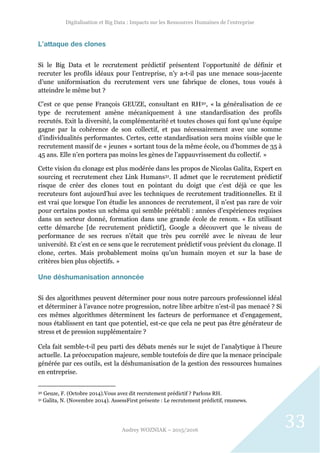 Digitalisation et Big Data : Impacts sur les Ressources Humaines de l’entreprise
Audrey WOZNIAK – 2015/2016
33
L’attaque des clones
Si le Big Data et le recrutement prédictif présentent l’opportunité de définir et
recruter les profils idéaux pour l’entreprise, n’y a-t-il pas une menace sous-jacente
d’une uniformisation du recrutement vers une fabrique de clones, tous voués à
atteindre le même but ?
C’est ce que pense François GEUZE, consultant en RH30, « la généralisation de ce
type de recrutement amène mécaniquement à une standardisation des profils
recrutés. Exit la diversité, la complémentarité et toutes choses qui font qu’une équipe
gagne par la cohérence de son collectif, et pas nécessairement avec une somme
d’individualités performantes. Certes, cette standardisation sera moins visible que le
recrutement massif de « jeunes » sortant tous de la même école, ou d’hommes de 35 à
45 ans. Elle n’en portera pas moins les gènes de l’appauvrissement du collectif. »
Cette vision du clonage est plus modérée dans les propos de Nicolas Galita, Expert en
sourcing et recrutement chez Link Humans31. Il admet que le recrutement prédictif
risque de créer des clones tout en pointant du doigt que c’est déjà ce que les
recruteurs font aujourd’hui avec les techniques de recrutement traditionnelles. Et il
est vrai que lorsque l’on étudie les annonces de recrutement, il n’est pas rare de voir
pour certains postes un schéma qui semble préétabli : années d’expériences requises
dans un secteur donné, formation dans une grande école de renom. « En utilisant
cette démarche [de recrutement prédictif], Google a découvert que le niveau de
performance de ses recrues n’était que très peu corrélé avec le niveau de leur
université. Et c’est en ce sens que le recrutement prédictif vous prévient du clonage. Il
clone, certes. Mais probablement moins qu’un humain moyen et sur la base de
critères bien plus objectifs. »
Une déshumanisation annoncée
Si des algorithmes peuvent déterminer pour nous notre parcours professionnel idéal
et déterminer à l’avance notre progression, notre libre arbitre n’est-il pas menacé ? Si
ces mêmes algorithmes déterminent les facteurs de performance et d’engagement,
nous établissent en tant que potentiel, est-ce que cela ne peut pas être générateur de
stress et de pression supplémentaire ?
Cela fait semble-t-il peu parti des débats menés sur le sujet de l’analytique à l’heure
actuelle. La préoccupation majeure, semble toutefois de dire que la menace principale
générée par ces outils, est la déshumanisation de la gestion des ressources humaines
en entreprise.
30 Geuze, F. (Octobre 2014).Vous avez dit recrutement prédictif ? Parlons RH.
31 Galita, N. (Novembre 2014). AssessFirst présente : Le recrutement prédictif, rmsnews.
 