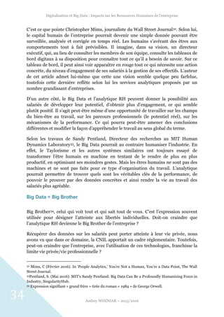Digitalisation et Big Data : Impacts sur les Ressources Humaines de l’entreprise
Audrey WOZNIAK – 2015/2016
34
C’est ce que pointe Christopher Mims, journaliste du Wall Street Journal32. Selon lui,
le capital humain de l’entreprise pourrait devenir une simple donnée pouvant être
surveillée, analysée et corrigée en temps réel. Les humains s’avérant des êtres aux
comportements tout à fait prévisibles. Il imagine, dans sa vision, un directeur
exécutif, qui, au lieu de consulter les membres de son équipe, consulte les tableaux de
bord digitaux à sa disposition pour connaître tout ce qu’il a besoin de savoir. Sur ce
tableau de bord, il peut ainsi voir apparaître en rouge tout ce qui nécessite une action
concrète, du niveau d’engagement de ses salariés à la gestion de ses effectifs. L’auteur
de cet article admet lui-même que cette une vision semble quelque peu farfelue,
toutefois cette dernière reflète selon lui les services analytiques proposés par un
nombre grandissant d’entreprises.
D’un autre côté, le Big Data et l’analytique RH peuvent donner la possibilité aux
salariés de développer leur potentiel, d’obtenir plus d’engagement, ce qui semble
plutôt positif. Il s’agit peut-être même d’une opportunité de travailler sur les champs
du bien-être au travail, sur les parcours professionnels (le potentiel réel), sur les
mécanismes de la performance. Ce qui pourra peut-être amener des conclusions
différentes et modifier la façon d’appréhender le travail au sens global du terme.
Selon les travaux de Sandy Pentland, Directeur des recherches au MIT Human
Dynamics Laboratory33, le Big Data pourrait au contraire humaniser l’industrie. En
effet, le Taylorisme et les autres systèmes similaires ont toujours essayé de
transformer l’être humain en machine en tentant de le rendre de plus en plus
productif, en optimisant ses moindres gestes. Mais les êtres humains ne sont pas des
machines et ne sont pas faits pour ce type d’organisation du travail. L’analytique
pourrait permettre de trouver quels sont les véritables clés de la performance, de
pouvoir le prouver par des données concrètes et ainsi rendre la vie au travail des
salariés plus agréable.
Big Data = Big Brother
Big Brother34, celui qui voit tout et qui sait tout de vous. C’est l’expression souvent
utilisée pour désigner l’atteinte aux libertés individuelles. Doit-on craindre que
l’analytique RH devienne le Big Brother de l’entreprise ?
Récupérer des données sur les salariés peut porter atteinte à leur vie privée, nous
avons vu que dans ce domaine, la CNIL apportait un cadre réglementaire. Toutefois,
peut-on craindre que l’entreprise, avec l’utilisation de ces technologies, franchisse la
limite vie privée/vie professionnelle ?
32 Mims, C (Février 2016). In ‘People Analytics,’ You’re Not a Human, You’re a Data Point, The Wall
Street Journal.
33Pentland, S. (Mai 2016). MIT’s Sandy Pentland: Big Data Can Be a Profoundly Humanizing Force in
Industry, SingularityHub.
34 Expression signifiant « grand frère » tirée du roman « 1984 » de George Orwell.
 