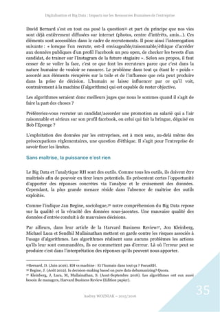 Digitalisation et Big Data : Impacts sur les Ressources Humaines de l’entreprise
Audrey WOZNIAK – 2015/2016
35
David Bernard s’est en tout cas posé la question35 et part du principe que nos vies
sont déjà entièrement diffusées sur internet (photos, centre d’intérêts, amis…). Ces
éléments sont accessibles dans le cadre de recrutements. Il pose ainsi l’interrogation
suivante : « lorsque l’on recrute, est-il envisageable/raisonnable/éthique d’accéder
aux données publiques d’un profil Facebook un peu open, de checker les tweets d’un
candidat, de trainer sur l'Instagram de la future stagiaire ». Selon ses propos, il faut
cesser de se voiler la face, c’est ce que font les recruteurs parce que c’est dans la
nature humaine de vouloir se rassurer. Le problème dans tout ça étant le « poids »
accordé aux éléments récupérés sur la toile et de l’influence que cela peut produire
dans la prise de décision. L’humain se laisse influencer par ce qu’il voit,
contrairement à la machine (l’algorithme) qui est capable de rester objective.
Les algorithmes seraient donc meilleurs juges que nous le sommes quand il s’agit de
faire la part des choses ?
Préféreriez-vous recruter un candidat/accorder une promotion au salarié qui a l’air
raisonnable et sérieux sur son profil facebook, ou celui qui fait la bringue, déguisé en
Bob l’Eponge ?
L’exploitation des données par les entreprises, est à mon sens, au-delà même des
préoccupations réglementaires, une question d’éthique. Il s’agit pour l’entreprise de
savoir fixer les limites.
Sans maîtrise, la puissance n’est rien
Le Big Data et l’analytique RH sont des outils. Comme tous les outils, ils doivent être
maîtrisés afin de pouvoir en tirer leurs potentiels. Ils présentent certes l’opportunité
d’apporter des réponses concrètes via l’analyse et le croisement des données.
Cependant, la plus grande menace réside dans l’absence de maîtrise des outils
exploités.
Comme l’indique Jan Begine, sociologue,36 notre compréhension du Big Data repose
sur la qualité et la véracité des données sous-jacentes. Une mauvaise qualité des
données d’entrée conduit à de mauvaises décisions.
Par ailleurs, dans leur article de la Harvard Business Review37, Jon Kleinberg,
Michael Luca et Sendhil Mullainathan mettent en garde contre les risques associés à
l’usage d’algorithmes. Les algorithmes réalisent sans aucuns problèmes les actions
qu’ils leur sont commandées, ils ne commettent pas d’erreur. Là où l’erreur peut se
produire c’est dans l’interprétation des réponses qu’ils peuvent nous apporter.
35Bernard, D. (Juin 2016). RH vs machine : Et l’humain dans tout ça ? FocusRH.
36 Begine, J. (Août 2012). Is decision-making based on pure data dehumanizing? Quora.
37 Kleinberg, J, Luca, M, Mullainathan, S. (Aout-Septembre 2016). Les algorithmes ont eux aussi
besoin de managers, Harvard Business Review (Edition papier).
 
