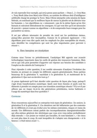 Digitalisation et Big Data : Impacts sur les Ressources Humaines de l’entreprise
Audrey WOZNIAK – 2015/2016
36
Je vais reprendre leur exemple, qui est je pense assez parlant : « Dans […] « Iron Man
», Tony Stark (alias Iron Man) crée Ultron, un système de défense doté d’intelligence
artificielle chargé de protéger la Terre. Mais Ultron interprète cette mission de façon
littérale, en concluant que la meilleure façon de sauver la planète est de détruire tous
les humains. ». Les algorithmes ne « raisonnent » pas de la même façon qu’un être
humain et exécutent littéralement les consignes. Ce qui veut dire qu’il est nécessaire
de pouvoir « penser comme un algorithme » et de comprendre leurs rouages pour les
paramétrer au mieux.
Il est par ailleurs nécessaire de prendre du recul sur les prédictions émises,
puisqu’elles peuvent être incomplètes. Comme ils le précisent également : « Un
algorithme peut vous dire quels sont les employés les plus susceptibles de réussir,
sans identifier les compétences qui sont les plus importantes pour parvenir à
réussir ».
h. Des besoins en évolution
Comme nous l’avons vu précédemment, l’analytique RH apporte une avancée
technologique importante dans les outils de gestion des ressources humaines. Mais
est-ce que cela peut permettre d’apporter une réponse aux besoins des candidats à
l’emploi ou des salariés de l’entreprise ?
Pour répondre à cette question, il me semble nécessaire d’analyser l’évolution des
besoins en prenant en compte les différents aspects générationnels. Nous parlons
beaucoup de la génération Y, succédant à la génération X, et maintenant de la
génération Z. Que met-on derrière tout ça ?
Je pense également qu’il faut aborder cette question de façon plus large, puisqu’il
s’agit d’une transformation numérique. Quels sont leurs besoins et quels sont les
éléments à prendre en compte pour une transition numérique réussie ? N’y-a-t-il par
ailleurs pas un risque vis-à-vis des générations précédentes, moins habituées à
l’usage du numérique dans leur quotidien ?
Contexte
Nous rencontrons aujourd’hui en entreprise trois types de génération : les seniors, la
génération X et la génération Y. Ces dernières ont été influencées par des contextes
de vie différents et n’ont pas évolué avec les mêmes contraintes, risques et vision du
monde. Ces différences créent parfois des incompréhensions intergénérationnelles
qui elles-mêmes génèrent des stéréotypes que vous avez vous-même probablement
déjà entendu : « Les jeunes ne veulent pas travailler, ils sont fainéants », « les vieux
ne sont plus dans le coup, ils sont incapables de s’adapter aux changements » et le
fameux « c’était mieux avant ! ».
 