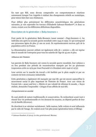 Digitalisation et Big Data : Impacts sur les Ressources Humaines de l’entreprise
Audrey WOZNIAK – 2015/2016
37
En tant que RH, nous devons comprendre ces comportements et réactions
notamment lorsque l’on s’apprête à réaliser des changements relatifs au numérique,
pour mieux faire face aux résistances.
Pour définir plus précisément les différentes caractéristiques des générations
suivantes, je vais reprendre les travaux d’Elisabeth Lahouze-Humbert38, et donc sa
vision, croisée avec les différentes définitions disponibles.
Description de la génération « Baby-boomers »
Font partie de la génération Baby-Boomers (aussi nommé « Papy-boomers »), les
individus nés après la seconde guerre mondiale entre 1945 et 1959. Ce qui correspond
aux personnes âgées de plus 57 ans en 2016. Ils représenteraient environ 34% de la
population active en France.
La dénomination souvent utilisée est également celle de « seniors », elle est reprise
dans le monde de l’entreprise pour tous les salariés de l’âge de 45 ans et plus.
Influence de l’histoire
Les parents de Baby-boomers ont connu la seconde guerre mondiale, leur enfance a
eu lieu pendant une période de reconstruction marquée par les 30 glorieuses
(expression créée en 1979 par Jean Fourastié et s’étendant entre 1946 et 1975).
Leur arrivée sur le marché du travail a été facilitée par le plein emploi et par un
contexte de forte croissance industrielle.
Cette génération a également été marquée par mai 68, qui est encore aujourd’hui le
mouvement social le plus important de l’histoire de France. Avec une vision de
l’avenir très « peace and love », libérée et une volonté de réformer le monde, « Soyez
réaliste, demandez l’impossible » (slogan d’une affiche de mai 68).
Comportement en société
Ils sont plutôt de nature traditionnelle et conservatrice. Ils recherchent avant tout à
réussir leur vie professionnelle et s’en donnent les moyens, au dépend parfois de leur
vie de famille (divorces).
Ils cherchent à se valoriser socialement : belle maison, belle voiture et sont influencés
par le culte de l’image. Ils veulent avoir l’air plus jeune (génération botox et lifting).
38 Lahouze-Humbert, E (2014). Le choc générationnel. Maxima.
 