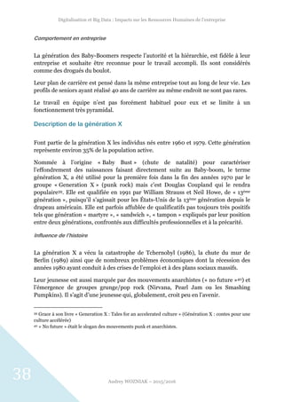 Digitalisation et Big Data : Impacts sur les Ressources Humaines de l’entreprise
Audrey WOZNIAK – 2015/2016
38
Comportement en entreprise
La génération des Baby-Boomers respecte l’autorité et la hiérarchie, est fidèle à leur
entreprise et souhaite être reconnue pour le travail accompli. Ils sont considérés
comme des drogués du boulot.
Leur plan de carrière est pensé dans la même entreprise tout au long de leur vie. Les
profils de seniors ayant réalisé 40 ans de carrière au même endroit ne sont pas rares.
Le travail en équipe n’est pas forcément habituel pour eux et se limite à un
fonctionnement très pyramidal.
Description de la génération X
Font partie de la génération X les individus nés entre 1960 et 1979. Cette génération
représente environ 35% de la population active.
Nommée à l’origine « Baby Bust » (chute de natalité) pour caractériser
l’effondrement des naissances faisant directement suite au Baby-boom, le terme
génération X, a été utilisé pour la première fois dans la fin des années 1970 par le
groupe « Generation X » (punk rock) mais c’est Douglas Coupland qui le rendra
populaire39. Elle est qualifiée en 1991 par William Strauss et Neil Howe, de « 13ème
génération », puisqu’il s’agissait pour les États-Unis de la 13ème génération depuis le
drapeau américain. Elle est parfois affublée de qualificatifs pas toujours très positifs
tels que génération « martyre », « sandwich », « tampon » expliqués par leur position
entre deux générations, confrontés aux difficultés professionnelles et à la précarité.
Influence de l’histoire
La génération X a vécu la catastrophe de Tchernobyl (1986), la chute du mur de
Berlin (1989) ainsi que de nombreux problèmes économiques dont la récession des
années 1980 ayant conduit à des crises de l’emploi et à des plans sociaux massifs.
Leur jeunesse est aussi marquée par des mouvements anarchistes (« no future »40) et
l’émergence de groupes grunge/pop rock (Nirvana, Pearl Jam ou les Smashing
Pumpkins). Il s’agit d’une jeunesse qui, globalement, croit peu en l’avenir.
39 Grace à son livre « Generation X : Tales for an accelerated culture » (Génération X : contes pour une
culture accélérée)
40 « No future » était le slogan des mouvements punk et anarchistes.
 