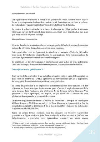 Digitalisation et Big Data : Impacts sur les Ressources Humaines de l’entreprise
Audrey WOZNIAK – 2015/2016
39
Comportement en société
Cette génération commence à remettre en question la vision « métro boulot dodo »
de ses propres parents ainsi que leurs valeurs et vit davantage ancrée dans le présent.
Ils recherchent l’équilibre entre leur vie au travail et leur vie de famille.
Ils tardent à se lancer dans la vie active et le chômage les oblige parfois à retourner
chez leurs parents tardivement. Eux-mêmes accueillent leurs parents chez eux ainsi
que leurs enfants toujours à charge.
Comportement en entreprise
L’entrée dans la vie professionnelle est marquée par la difficulté à trouver des emplois
stables. La pérennité des postes occupés est mise en doute.
Cette génération cherche également les résultats et souhaite réduire la hiérarchie
pour moins de validations intermédiaires. Ils sont partisans de la communication, du
travail en équipe et souhaitent humaniser l’entreprise.
Ils apprécient les directives claires et pouvoir gérer leurs tâches en toute autonomie.
Chez leur manager, ils recherchent la transparence, la compétence et la fiabilité.
Description de la génération Y
Font partie de la génération Y les individus nés entre 1980 et 1999. Elle comptait en
2014 selon les chiffres de l’INSEE, 13 millions de personnes soit 21% de la population.
En 2015, 50% des actifs faisaient partie de cette génération.
Le terme de génération Y est expliqué de différentes raisons. Pour certains le Y fait
référence au dessin tracé par les écouteurs, pour d’autres il s’agit simplement de la
suite logique, dans l’alphabet, à la génération X. La dernière théorie étant que Y se
prononce « why » (pourquoi) en anglais, ce qui révèle de la volonté de cette
génération à comprendre le pourquoi des choses.
On retrouve également le terme « d’enfants du millénaire », créé par les sociologues
William Strauss et Neil Howe en 198741. Le Time Magazine a également titré l’un de
ses articles désignant la génération Y de la façon suivante : « Enfants du millénaire :
la génération Moi Moi Moi»42.
Parmi les autres termes existants pour les désigner, on retrouve « génération
pourquoi », « digital natives » (nés dans le digital), « écho boomers » (enfants des
baby-boomers), « generation we » (génération « nous ») ou même encore
41 Utilisé en 1987 et mis en lumière en 2000 dans leur livre nommé «Millenials Rising : The Next Great
Generation» (Enfants du millénaire : la prochaine grande génération)
42 Source : http://time.com/247/millennials-the-me-me-me-generation/
 
