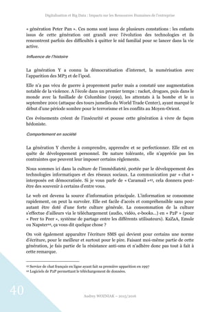 Digitalisation et Big Data : Impacts sur les Ressources Humaines de l’entreprise
Audrey WOZNIAK – 2015/2016
40
« génération Peter Pan ». Ces noms sont issus de plusieurs constations : les enfants
issus de cette génération ont grandi avec l’évolution des technologies et ils
rencontrent parfois des difficultés à quitter le nid familial pour se lancer dans la vie
active.
Influence de l’histoire
La génération Y a connu la démocratisation d’internet, la numérisation avec
l’apparition des MP3 et de l’ipod.
Elle n’a pas vécu de guerre à proprement parler mais a constaté une augmentation
notable de la violence. A l’école dans un premier temps : racket, drogues, puis dans le
monde avec la fusillade de Columbine (1999), les attentats à la bombe et le 11
septembre 2001 (attaque des tours jumelles du World Trade Center), ayant marqué le
début d’une période sombre pour le terrorisme et les conflits au Moyen-Orient.
Ces événements créent de l’insécurité et pousse cette génération à vivre de façon
hédoniste.
Comportement en société
La génération Y cherche à comprendre, apprendre et se perfectionner. Elle est en
quête de développement personnel. De nature tolérante, elle n’apprécie pas les
contraintes que peuvent leur imposer certains règlements.
Nous sommes ici dans la culture de l’immédiateté, portée par le développement des
technologies informatiques et des réseaux sociaux. La communication par « chat »
interposés est démocratisée. Si je vous parle de « Caramail »43, cela donnera peut-
être des souvenir à certains d’entre vous.
Le web est devenu la source d’information principale. L’information se consomme
rapidement, on peut la survoler. Elle est facile d’accès et compréhensible sans pour
autant être doté d’une forte culture générale. La consommation de la culture
s’effectue d’ailleurs via le téléchargement (audio, vidéo, e-books…) en « P2P » (pour
« Peer to Peer », système de partage entre les différents utilisateurs). KaZaA, Emule
ou Napster44, ça vous dit quelque chose ?
On voit également apparaître l’écriture SMS qui devient pour certains une norme
d’écriture, pour le meilleur et surtout pour le pire. Faisant moi-même partie de cette
génération, je fais partie de la résistance anti-sms et n’adhère donc pas tout à fait à
cette remarque.
43 Service de chat français en ligne ayant fait sa première apparition en 1997
44 Logiciels de P2P permettant le téléchargement de données.
 