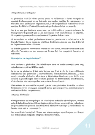 Digitalisation et Big Data : Impacts sur les Ressources Humaines de l’entreprise
Audrey WOZNIAK – 2015/2016
41
Comportement en entreprise
La génération Y sait qu’elle ne passera pas sa vie entière dans la même entreprise et
apprécie le changement, ce qui fait qu’ils sont parfois qualifiés de « zappeurs ». Le
travail ne passe pas toujours en premier plan, c’est une génération en recherche d’une
certaine flexibilité et d’un équilibre entre vie professionnelle/vie personnelle.
Les Y ne sont pas forcément respectueux de la hiérarchie et peuvent facilement la
transgresser s’ils pensent qu’il y a un moyen plus court pour atteindre ses objectifs.
Ils respectent par contre les compétences et l’expertise de leurs pairs.
Ils recherchent un milieu professionnel stimulant, permettant la collaboration et le
travail d’équipe. Ils ont besoin de bénéficier des technologies sur leur lieu de travail
ou de pouvoir travailler à distance.
Ils aiment également recevoir des retours sur leur travail, connaître quels sont leurs
objectifs. Pour respecter leur manager, ce dernier doit être compétent, formateur et
conciliant.
Description de la génération Z
Font partie de la génération Z les individus nés après les années 2000 (ou après 1995
selon la source), soit au XXIème siècle.
Le terme de génération Z fait suite logique aux X et Y. On lui trouve différents
surnoms tels que génération C pour (connectés, communication, créativité…), mais
aussi « nouvelle génération silencieuse ». Génération silencieuse ayant été le nom
donné à la génération pré-baby-boomers, qui avait été décrite comme plutôt fataliste,
s’attendant au pire tout en gardant une certaine forme d’espoir.
Il est encore tôt pour établir un profil type de cette génération. Toutefois, certaines
tendances peuvent se dégager au regard que ce que nous pouvons constater jusqu’à
maintenant de leur comportement.
Influence de l’histoire
Cette génération est marquée par les catastrophes naturelles et écologiques, comme
celle de Fukushima (2011). Elle est également touchée par une montée du radicalisme
religieux et la multiplication des attentats en France et en Europe (Charlie Hebdo en
janvier 2015, puis le 13 novembre).
Les nouvelles technologies ? Elles ne sont absolument pas nouvelles pour eux, ils sont
nés dedans et cela fait partie intégrante de leur quotidien.
 