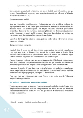 Digitalisation et Big Data : Impacts sur les Ressources Humaines de l’entreprise
Audrey WOZNIAK – 2015/2016
42
Ces dernières permettent notamment un accès facilité aux informations ce qui
permet l’apparition de nouveaux mouvements dénonciateurs tels que WikiLeaks,
Anonymous ou encore L214.
Comportement en société
Tout est disponible immédiatement, l’information est plus « fiable » en ligne. Ils
« googlisent »45 tout et ne savent plus forcément où trouver les informations par
d’autres voies. Ils communiquent via Skype, utilisent Snapchat (application
permettant d’envoyer des photos de manière éphémère, ces dernières disparaissant
après visionnage ou après 24h) ou encore Periscope (application permettant de
retransmettre en direct ce que l’on est en train de filmer).
La notion de vie privée est assez ténue, puisque tout peut se retrouver en peu de
temps sur internet.
Comportement en entreprise
La génération Z pense pouvoir devenir son propre patron ou pouvoir travailler de
chez eux pour rester « libres ». Pour autant, ils peuvent sentir le besoin d’être
encadrés dans une relation de confiance et d’écoute. Ils ne sont pas contre les règles
tant qu’elles sont respectées par tous et surtout par leur manager.
Ils sont de nature curieuse mais peuvent rencontrer des difficultés de concentration
dues à un besoin de changer rapidement d’activité. Ce qui pourrait leur causer des
problèmes pour suivre des longues tâches ou approfondir leurs raisonnements.
La notion de « collectif » est forte pour cette génération qui souhaitera travailler en
mode coopération et collaboration. Ils souhaiteront pouvoir bénéficier de mobilité
professionnelle et géographiques, y compris à l’international.
Pour eux, il y a une certaine acceptation de l’erreur et ont moins peur de l’échec que
les générations précédentes.
En résumé : différences, besoins et attentes
Comme nous avons pu le constater, le contexte dans lequel chaque génération s’est
forgée influe directement sur son comportement au travail et sur son mode de
fonctionnement avec les autres. Ce sont des généralités et différences à prendre en
compte en entreprise.
45 Vient de « googliser » signifiant rechercher dans « google ».
 