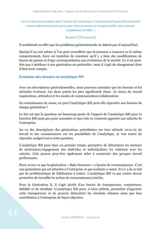 Digitalisation et Big Data : Impacts sur les Ressources Humaines de l’entreprise
Audrey WOZNIAK – 2015/2016
44
« Je n’ai plus aucun espoir pour l’avenir de notre pays si la jeunesse d’aujourd’hui prend le
commandement demain parce que cette jeunesse est insupportable, sans retenue,
simplement terrible. »
Hesiode (720 avant JC)
Il semblerait en effet que les problèmes générationnels ne datent pas d’aujourd’hui.
Quoiqu’il en soit même si l’on peut considérer que la jeunesse a toujours eu le même
comportement, force est toutefois de constater qu’il y a bien des modifications de
façons de penser et d’agir correspondantes aux évolutions de la société. Ce n’est peut-
être pas à attribuer à une génération en particulier, mais il s’agit de changement dont
il faut tenir compte.
Evolution des besoins et analytique RH
Avec ces descriptions générationnelles, nous pouvons constater que les besoins et les
attitudes évoluent. Les deux points les plus significatifs étant : la vision du travail
(aspirations, attitudes) et les modes de communication/collaboration.
En connaissance de cause, en quoi l’analytique RH peut-elle répondre aux besoins de
chaque génération ?
Le fait est que la question est beaucoup posée de l’apport de l’analytique RH pour la
fonction RH mais peu pour connaître ce que cela va vraiment apporter aux salariés de
l’entreprise.
Au vu des descriptions des générations précédentes sur leur attitude vis-à-vis du
travail et des connaissances sur les possibilités de l’analytique, je vais tenter de
répondre malgré tout à cette question.
L’analytique RH peut dans un premier temps, permettre de déterminer les facteurs
de motivation/engagement des individus et individualiser les relations avec les
salariés. Cela pourra peut-être également aider à construire des groupes travail
performants.
Nous avons vu que la génération « Baby-boomers » a besoin de reconnaissance. C’est
une génération qui est attachée à l’entreprise et qui souhaite y rester. Il n’y a de ce fait
pas de problématique de fidélisation à traiter. L’analytique RH va par contre devoir
permettre de travailler la notion de reconnaissance/mérite.
Pour la Génération X, il s’agit plutôt d’un besoin de transparence, compétence,
fiabilité et de résultats. L’analytique RH peut, si bien utilisée, permettre d’apporter
cette transparence et de pouvoir démontrer les résultats obtenus ainsi que leur
contribution à l’entreprise de façon objective.
 