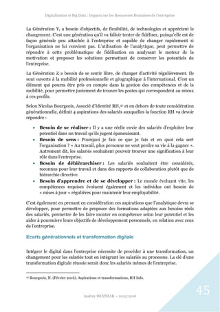 Digitalisation et Big Data : Impacts sur les Ressources Humaines de l’entreprise
Audrey WOZNIAK – 2015/2016
45
La Génération Y, a besoin d’objectifs, de flexibilité, de technologies et apprécient le
changement. C’est une génération qu’il va falloir tenter de fidéliser, puisqu’elle est de
façon générale peu attachée à l’entreprise et capable de changer rapidement si
l’organisation ne lui convient pas. L’utilisation de l’analytique, peut permettre de
répondre à cette problématique de fidélisation en analysant le moteur de la
motivation et proposer les solutions permettant de conserver les potentiels de
l’entreprise.
La Génération Z a besoin de se sentir libre, de changer d’activité régulièrement. Ils
sont ouverts à la mobilité professionnelle et géographique à l’international. C’est un
élément qui pourra être pris en compte dans la gestion des compétences et de la
mobilité, pour permettre justement de trouver les postes qui correspondent au mieux
à ces profils.
Selon Nicolas Bourgeois, Associé d’Identité RH,47 et en dehors de toute considération
générationnelle, définit 4 aspirations des salariés auxquelles la fonction RH va devoir
répondre :
 Besoin de se réaliser : Il y a une réelle envie des salariés d’exploiter leur
potentiel dans un travail qu’ils jugent épanouissant.
 Besoin de sens : Pourquoi je fais ce que je fais et en quoi cela sert
l’organisation ? « Au travail, plus personne ne veut perdre sa vie à la gagner ».
Autrement dit, les salariés souhaitent pouvoir trouver une signification à leur
rôle dans l’entreprise.
 Besoin de déhiérarchiser : Les salariés souhaitent être considérés,
reconnus pour leur travail et dans des rapports de collaboration plutôt que de
hiérarchie directive.
 Besoin d’apprendre et de se développer : Le monde évoluant vite, les
compétences requises évoluent également et les individus ont besoin de
« mises à jour » régulières pour maintenir leur employabilité.
C’est également en prenant en considération ces aspirations que l’analytique devra se
développer, pour permettre de proposer des formations adaptées aux besoins réels
des salariés, permettre de les faire monter en compétence selon leur potentiel et les
aider à poursuivre leurs objectifs de développement personnels, en relation avec ceux
de l’entreprise.
Ecarts générationnels et transformation digitale
Intégrer le digital dans l’entreprise nécessite de procéder à une transformation, un
changement pour les salariés tout en intégrant les salariés au processus. La clé d’une
transformation digitale réussie serait donc les salariés mêmes de l’entreprise.
47 Bourgeois, N. (Février 2016). Aspirations et transformations, RH Info.
 