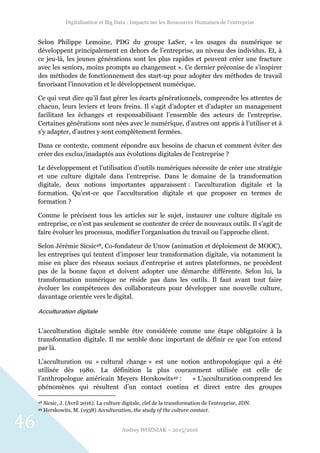 Digitalisation et Big Data : Impacts sur les Ressources Humaines de l’entreprise
Audrey WOZNIAK – 2015/2016
46
Selon Philippe Lemoine, PDG du groupe LaSer, « les usages du numérique se
développent principalement en dehors de l’entreprise, au niveau des individus. Et, à
ce jeu-là, les jeunes générations sont les plus rapides et peuvent créer une fracture
avec les seniors, moins prompts au changement ». Ce dernier préconise de s’inspirer
des méthodes de fonctionnement des start-up pour adopter des méthodes de travail
favorisant l’innovation et le développement numérique.
Ce qui veut dire qu’il faut gérer les écarts générationnels, comprendre les attentes de
chacun, leurs leviers et leurs freins. Il s’agit d’adopter et d’adapter un management
facilitant les échanges et responsabilisant l’ensemble des acteurs de l’entreprise.
Certaines générations sont nées avec le numérique, d’autres ont appris à l’utiliser et à
s’y adapter, d’autres y sont complètement fermées.
Dans ce contexte, comment répondre aux besoins de chacun et comment éviter des
créer des exclus/inadaptés aux évolutions digitales de l’entreprise ?
Le développement et l’utilisation d’outils numériques nécessite de créer une stratégie
et une culture digitale dans l’entreprise. Dans le domaine de la transformation
digitale, deux notions importantes apparaissent : l’acculturation digitale et la
formation. Qu’est-ce que l’acculturation digitale et que proposer en termes de
formation ?
Comme le précisent tous les articles sur le sujet, instaurer une culture digitale en
entreprise, ce n’est pas seulement se contenter de créer de nouveaux outils. Il s’agit de
faire évoluer les processus, modifier l’organisation du travail ou l’approche client.
Selon Jérémie Sicsic48, Co-fondateur de Unow (animation et déploiement de MOOC),
les entreprises qui tentent d’imposer leur transformation digitale, via notamment la
mise en place des réseaux sociaux d’entreprise et autres plateformes, ne procèdent
pas de la bonne façon et doivent adopter une démarche différente. Selon lui, la
transformation numérique ne réside pas dans les outils. Il faut avant tout faire
évoluer les compétences des collaborateurs pour développer une nouvelle culture,
davantage orientée vers le digital.
Acculturation digitale
L’acculturation digitale semble être considérée comme une étape obligatoire à la
transformation digitale. Il me semble donc important de définir ce que l’on entend
par là.
L’acculturation ou « cultural change » est une notion anthropologique qui a été
utilisée dès 1980. La définition la plus couramment utilisée est celle de
l’anthropologue américain Meyers Herskowits49 : « L’acculturation comprend les
phénomènes qui résultent d’un contact continu et direct entre des groupes
48 Sicsic, J. (Avril 2016). La culture digitale, clef de la transformation de l’entreprise, JDN.
49 Herskowits, M. (1938) Acculturation, the study of the culture contact.
 