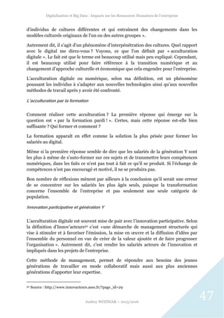 Digitalisation et Big Data : Impacts sur les Ressources Humaines de l’entreprise
Audrey WOZNIAK – 2015/2016
47
d’individus de cultures différentes et qui entraînent des changements dans les
modèles culturels originaux de l’un ou des autres groupes ».
Autrement dit, il s’agit d’un phénomène d’interpénétration des cultures. Quel rapport
avec le digital me direz-vous ? Voyons, ce que l’on définit par « acculturation
digitale ». Le fait est que le terme est beaucoup utilisé mais peu expliqué. Cependant,
il est beaucoup utilisé pour faire référence à la transition numérique et au
changement d’approche culturelle et économique que cela engendre pour l’entreprise.
L’acculturation digitale ou numérique, selon ma définition, est un phénomène
poussant les individus à s’adapter aux nouvelles technologies ainsi qu’aux nouvelles
méthodes de travail après y avoir été confronté.
L’acculturation par la formation
Comment réaliser cette acculturation ? La première réponse qui émerge sur la
question est « par la formation pardi ! ». Certes, mais cette réponse est-elle bien
suffisante ? Qui former et comment ?
La formation apparaît en effet comme la solution la plus prisée pour former les
salariés au digital.
Même si la première réponse semble de dire que les salariés de la génération Y sont
les plus à même de s’auto-former sur ces sujets et de transmettre leurs compétences
numériques, dans les faits ce n’est pas tout à fait ce qu’il se produit. Si l’échange de
compétences n’est pas encouragé et motivé, il ne se produira pas.
Bon nombre de réflexions mènent par ailleurs à la conclusion qu’il serait une erreur
de se concentrer sur les salariés les plus âgés seuls, puisque la transformation
concerne l’ensemble de l’entreprise et pas seulement une seule catégorie de
population.
Innovation participative et génération Y
L’acculturation digitale est souvent mise de pair avec l’innovation participative. Selon
la définition d’Innov’acteurs50 c’est «une démarche de management structurée qui
vise à stimuler et à favoriser l’émission, la mise en œuvre et la diffusion d’idées par
l’ensemble du personnel en vue de créer de la valeur ajoutée et de faire progresser
l’organisation ». Autrement dit, c’est rendre les salariés acteurs de l’innovation et
impliqués dans les projets de l’entreprise.
Cette méthode de management, permet de répondre aux besoins des jeunes
générations de travailler en mode collaboratif mais aussi aux plus anciennes
générations d’apporter leur expertise.
50 Source : http://www.innovacteurs.asso.fr/?page_id=29
 