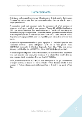 Digitalisation et Big Data : Impacts sur les Ressources Humaines de l’entreprise
Audrey WOZNIAK – 2015/2016
3
Remerciements
Cette thèse professionnelle représente l’aboutissement de trois années d’alternance.
Ce choix d’une reconversion dans les ressources humaines était une prise de risque et
un pari pour l’avenir.
Je souhaitais avant tout remercier toutes les personnes qui m’ont permises de
progresser et d’avancer au fil de mon parcours. Thomas LE MIERE, Coordinateur
QSE, pour son enthousiasme dans les divers projets et l’intérêt qu’il a su porter aux
démarches que je pouvais proposer. Laurent BOITELLE, pour m’avoir fait confiance
en m’intégrant deux ans de suite au sein de GSF AURIGA. Marie-Odile AGUESSE,
Responsable Pédagogique CESI, pour son regard toujours très juste et avisé sur mon
travail.
Je souhaitais également remercier la petite équipe de la Direction Régionale, pour
l’ambiance conviviale « petite entreprise » qu’ils ont su faire passer. Nicole
DELAUNAY, Assistante de Direction Régionale, Pierre FRAPPIER, mon acolyte
alternant en QSE, Charline LACROUTS et Olivier COURAUD, Ingénieurs R&D.
Je n’oublie également pas les chefs d’établissement, les assistantes et les inspecteurs
pour leurs conseils, leur écoute, leur confiance et la collaboration constructive que
nous avons pu établir pendant ces deux ans chez GSF AURIGA.
Enfin, je remercie Sébastien MALHEIRO, mon compagnon de vie, qui a su supporter
la fatigue, le stress, les doutes. Il a été un véritable soutien du début à la fin de mon
parcours et c’est ce qui m’a permis d’aller aussi loin et de tenir le cap que je m’étais
fixé.
 