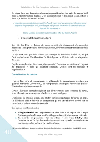 Digitalisation et Big Data : Impacts sur les Ressources Humaines de l’entreprise
Audrey WOZNIAK – 2015/2016
48
Se placer dans une dynamique d’innovation participative, c’est créer le terreau idéal
pour la transformation digitale. C’est aussi mobiliser et impliquer la génération Y
dans le processus de transformation.
« Volumineuse, mondialisée, connectée…Nombreuses sont les raisons sociologiques pour
lesquelles la génération Y va faire bouger les lignes et contribuer à la transformation
digitale des entreprise. »
Claire Glémau, spécialiste de l’innovation RH, The Boson Project.
i. Une mutation des métiers
Qui dit, Big Data et digital, dit aussi, au-delà du changement d’organisation
nécessaire à l’adaptation aux nouveaux systèmes, nouvelles compétences et nouveaux
métiers.
Ce qui veut dire que nous allons voir émerger de nouveaux métiers et, de par
l’automatisation et l’amélioration de l’intelligence artificielle, voir en disparaître
d’autres.
Quelles seront les compétences requises demain ? Quels sont les métiers qui risquent
de disparaitre et ceux qui pourront émerger ? Quelles sont les menaces et
opportunités ?
Compétences de demain
Lorsque l’on parle de compétence, on différencie les compétences relatives aux
qualités humaines (savoir-être), les compétences techniques mesurables (savoir-
faire) et les connaissances (savoir).
Devant l’évolution des technologies et leur développement dans le monde du travail,
nous allons devoir nous-mêmes « évoluer » et nous y adapter.
L’université de Phoenix a mené une étude51 sur les compétences du travail en 2020.
Ils établissent ainsi 6 facteurs de changement qui ont une influence directe sur les
compétences qui seront requises demain.
Ces facteurs sont les suivants :
1. L’augmentation de l’espérance de vie : Cela a un impact sur la façon
dont on appréhende notre carrière et l’apprentissage tout au long de notre vie.
2. La montée en puissance des machines et systèmes intelligents :
l’automatisation du lieu de travail va conduire à une nouvelle relation humain-
machine de collaboration et de co-dépendance.
51 University of Phoenix Research Institute, Institute for the Future.(2011). Future Work Skills 2020.
 
